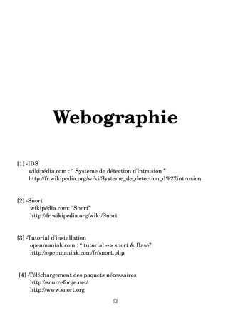 Webographie
[1] ­IDS
wikipédia.com : “ Système de détection d'intrusion ”
http://fr.wikipedia.org/wiki/Systeme_de_detection_d%27intrusion
[2] ­Snort
wikipédia.com: “Snort”
http://fr.wikipedia.org/wiki/Snort
[3] ­Tutorial d'installation
openmaniak.com : “ tutorial ­­> snort & Base”
http://openmaniak.com/fr/snort.php
[4] ­Téléchargement des paquets nécessaires
http://sourceforge.net/
http://www.snort.org
52
 