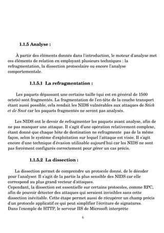 1.1.5 Analyse :
À partir des éléments donnés dans l'introduction, le moteur d'analyse met
ces éléments de relation en employant plusieurs techniques : la
refragmentation, la dissection protocolaire ou encore l'analyse
comportementale.
1.1.5.1 La refragmentation :
Les paquets dépassant une certaine taille (qui est en général de 1500
octets) sont fragmentés. La fragmentation de l'en­tête de la couche transport
étant aussi possible, cela rendait les NIDS vulnérables aux attaques de Stick
et de Snot car les paquets fragmentés ne seront pas analysés.
Les NIDS ont le devoir de refragmenter les paquets avant analyse, afin de
ne pas manquer une attaque. Il s'agit d’une opération relativement complexe,
étant donné que chaque hôte de destination ne refragmente pas de la même
façon, selon le système d'exploitation sur lequel l'attaque est visée. Il s'agit
encore d'une technique d'évasion utilisable aujourd'hui car les NIDS ne sont
pas forcément configurés correctement pour gérer un cas précis.
1.1.5.2 La dissection :
La dissection permet de comprendre un protocole donné, de le décoder
pour l'analyser. Il s'agit de la partie la plus sensible des NIDS car elle
correspond au plus grand vecteur d'attaques.
Cependant, la dissection est essentielle sur certains protocoles, comme RPC,
afin de pouvoir détecter des attaques qui seraient invisibles sans cette
dissection inévitable. Cette étape permet aussi de récupérer un champ précis
d'un protocole applicatif ce qui peut simplifier l'écriture de signatures.
Dans l'exemple de HTTP, le serveur IIS de Microsoft interprète
6
 