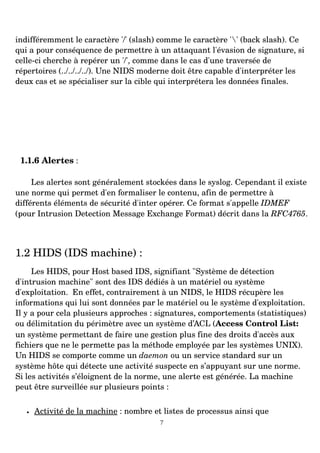 indifféremment le caractère '/' (slash) comme le caractère '' (back slash). Ce
qui a pour conséquence de permettre à un attaquant l'évasion de signature, si
celle­ci cherche à repérer un '/', comme dans le cas d'une traversée de
répertoires (../../../../). Une NIDS moderne doit être capable d'interpréter les
deux cas et se spécialiser sur la cible qui interprétera les données finales.
1.1.6 Alertes :
Les alertes sont généralement stockées dans le syslog. Cependant il existe
une norme qui permet d'en formaliser le contenu, afin de permettre à
différents éléments de sécurité d'inter opérer. Ce format s'appelle IDMEF
(pour Intrusion Detection Message Exchange Format) décrit dans la RFC4765.
1.2 HIDS (IDS machine) :
Les HIDS, pour Host based IDS, signifiant "Système de détection
d'intrusion machine" sont des IDS dédiés à un matériel ou système
d'exploitation. En effet, contrairement à un NIDS, le HIDS récupère les
informations qui lui sont données par le matériel ou le système d'exploitation.
Il y a pour cela plusieurs approches : signatures, comportements (statistiques)
ou délimitation du périmètre avec un système d’ACL (Access Control List:
un système permettant de faire une gestion plus fine des droits d'accès aux
fichiers que ne le permette pas la méthode employée par les systèmes UNIX).
Un HIDS se comporte comme un daemon ou un service standard sur un
système hôte qui détecte une activité suspecte en s’appuyant sur une norme.
Si les activités s’éloignent de la norme, une alerte est générée. La machine
peut être surveillée sur plusieurs points :
• Activité de la machine : nombre et listes de processus ainsi que
7
 