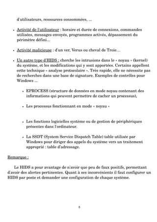 d'utilisateurs, ressources consommées, ...
• Activité de l'utilisateur : horaire et durée de connexions, commandes
utilisées, messages envoyés, programmes activés, dépassement du
périmètre défini...
• Activité malicieuse : d'un ver, Verus ou cheval de Troie…
• Un autre type d'HIDS : cherche les intrusions dans le « noyau » (kernel)
du système, et les modifications qui y sont apportées. Certains appellent
cette technique « analyse protocolaire ». Très rapide, elle ne nécessite pas
de recherches dans une base de signature. Exemples de contrôles pour
Windows ...
• EPROCESS (structure de données en mode noyau contenant des
informations qui peuvent permettre de cacher un processus),
• Les processus fonctionnant en mode « noyau »
• Les fonctions logicielles système ou de gestion de périphériques
présentes dans l'ordinateur.
• La SSDT (System Service Dispatch Table) table utilisée par
Windows pour diriger des appels du système vers un traitement
approprié : table d’adressage.
Remarque :
Le HIDS a pour avantage de n'avoir que peu de faux positifs, permettant
d'avoir des alertes pertinentes. Quant à ses inconvénients il faut configurer un
HIDS par poste et demander une configuration de chaque système.
8
 