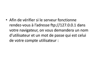 • Afin de vérifier si le serveur fonctionne 
rendez-vous à l’adresse ftp://127.0.0.1 dans 
votre navigateur, on vous demandera un nom 
d’utilisateur et un mot de passe qui est celui 
de votre compte utilisateur : 
 