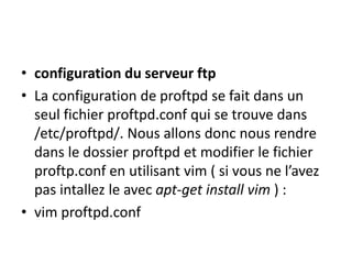 • configuration du serveur ftp 
• La configuration de proftpd se fait dans un 
seul fichier proftpd.conf qui se trouve dans 
/etc/proftpd/. Nous allons donc nous rendre 
dans le dossier proftpd et modifier le fichier 
proftp.conf en utilisant vim ( si vous ne l’avez 
pas intallez le avec apt-get install vim ) : 
• vim proftpd.conf 
 