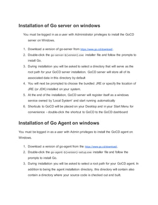 Installation of Go server on windows
You must be logged in as a user with Administrator privileges to install the GoCD
server on Windows.
1. Download a version of go-server from https://www.go.cd/download/.
2. Double-click the go-server-${version}.exe installer file and follow the prompts to
install Go.
3. During installation you will be asked to select a directory that will serve as the
root path for your GoCD server installation. GoCD server will store all of its
associated data in this directory by default
4. You will next be prompted to choose the bundled JRE or specify the location of
JRE (or JDK) installed on your system.
5. At the end of the installation, GoCD server will register itself as a windows
service owned by 'Local System' and start running automatically
6. Shortcuts to GoCD will be placed on your Desktop and in your Start Menu for
convenience - double-click the shortcut to GoCD to the GoCD dashboard
Installation of Go Agent on windows
You must be logged in as a user with Admin privileges to install the GoCD agent on
Windows.
1. Download a version of go-agent from the https://www.go.cd/download/.
2. Double-click the go-agent-${version}-setup.exe installer file and follow the
prompts to install Go.
3. During installation you will be asked to select a root path for your GoCD agent. In
addition to being the agent installation directory, this directory will contain also
contain a directory where your source code is checked out and built.
 
