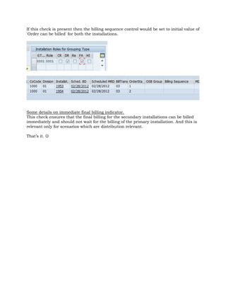 If this check is present then the billing sequence control would be set to initial value of
'Order can be billed' for both the installations.
Some details on immediate final billing indicator.
This check ensures that the final billing for the secondary installations can be billed
immediately and should not wait for the billing of the primary installation. And this is
relevant only for scenarios which are distribution relevant.
That’s it. ☺
 