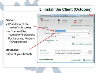 5.  Install the Client (Octopus) Server:  - ‘ IP address of the server’\sqlexpress - or ‘name of the computer’\sqlexpress - For instance: ‘Vincent-PC\sqlexpress’ Database:  name of your branch 