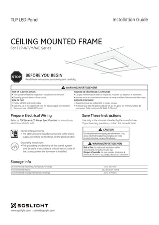 www.sgslight.com | sales@sgslight.com
CEILING MOUNTED FRAME
For TLP-X/F/M/A/E Series
Risk of Fire. Do not install insulation within
3 inches (76 mm) of luminaire top.
Risques d’incendie. Ne pas installer d’isolation à
moins de 76 mm (3 pouces)au-dessus du luminaire.
Donotperforatetheintegrityoftheluminaire. Only
screwintothethreadedmountingbracketholes
locatedatthefourcornersofthefixture.
Environmental Operating Temperature Range
Environmental Rating
Environmental Storage Temperature Range
-10°C to +40°C
-40°C to +60°C
Refer to for more lamp
electronical data info.
WARNING/AVERTISSEMEN
CAUTION
TLP Series LED Panel Specification
Dry location rated
IN
 