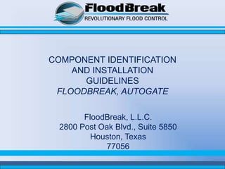 COMPONENT IDENTIFICATION
    AND INSTALLATION
      GUIDELINES
 FLOODBREAK, AUTOGATE

        FloodBreak, L.L.C.
  2800 Post Oak Blvd., Suite 5850
          Houston, Texas
              77056
 