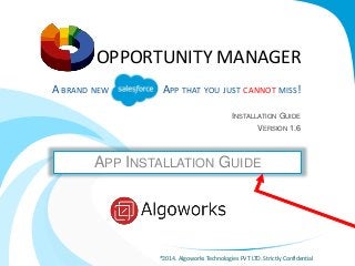 OPPORTUNITY MANAGER 
A BRAND NEW ALESFORCE APP THAT YOU JUST CANNOT MISS! 
INSTALLATION GUIDE 
VERSION 1.6 
APP INSTALLATION GUIDE 
®2014. Algoworks Technologies PVT LTD. Strictly Confidential 
 