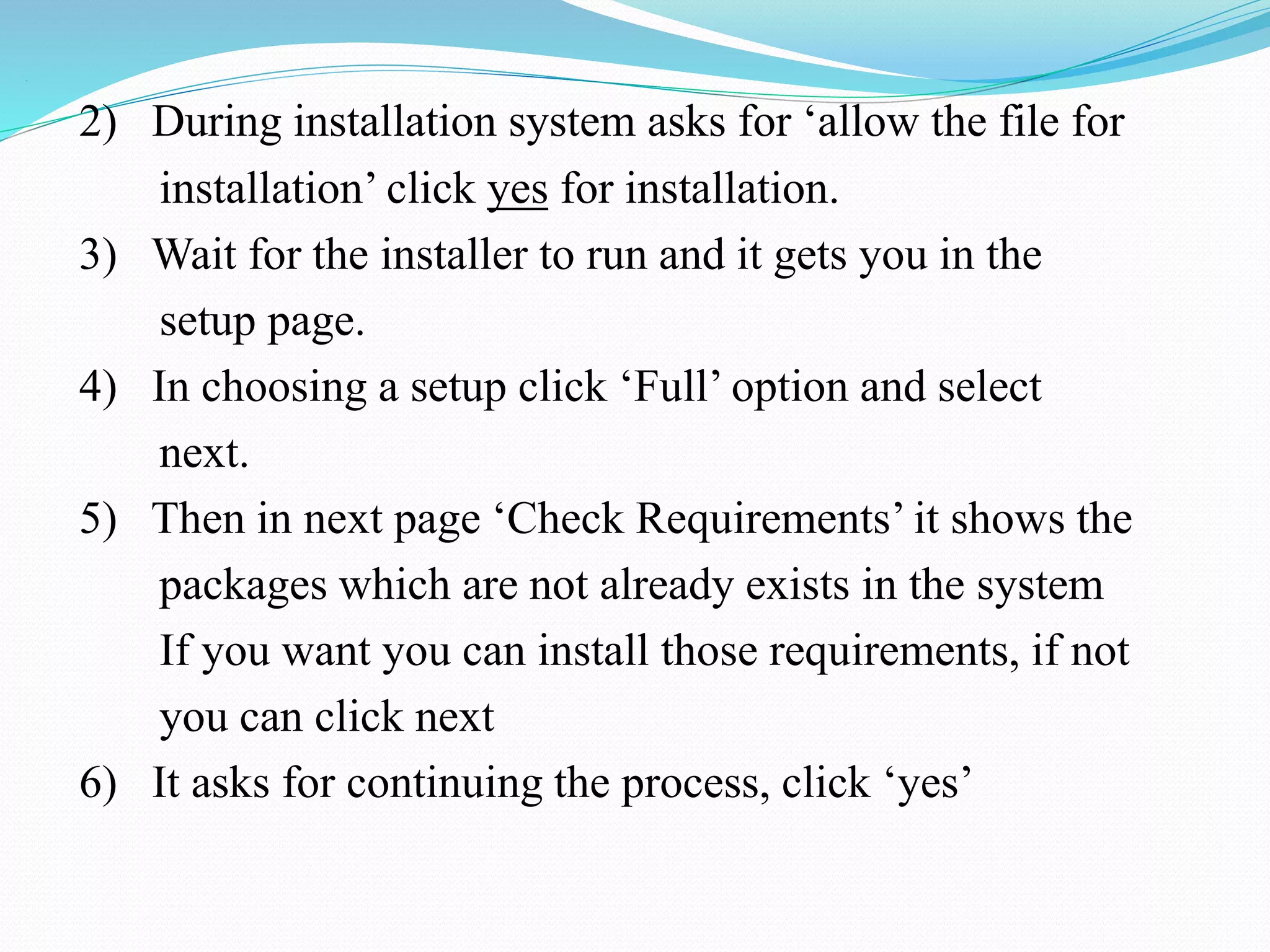.
2) During installation system asks for ‘allow the file for
installation’ click yes for installation.
3) Wait for the installer to run and it gets you in the
setup page.
4) In choosing a setup click ‘Full’ option and select
next.
5) Then in next page ‘Check Requirements’ it shows the
packages which are not already exists in the system
If you want you can install those requirements, if not
you can click next
6) It asks for continuing the process, click ‘yes’
 