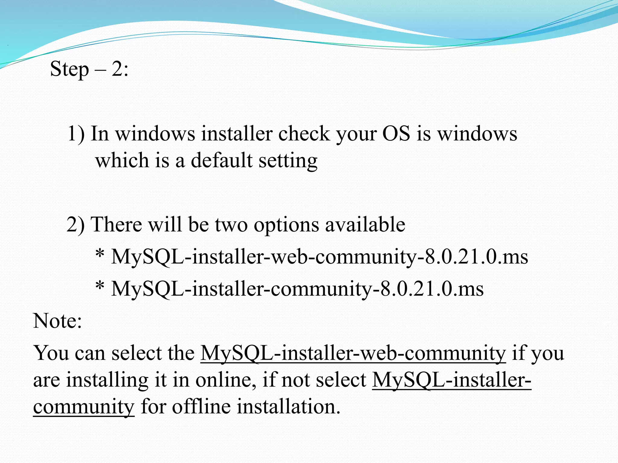 .
Step – 2:
1) In windows installer check your OS is windows
which is a default setting
2) There will be two options available
* MySQL-installer-web-community-8.0.21.0.ms
* MySQL-installer-community-8.0.21.0.ms
Note:
You can select the MySQL-installer-web-community if you
are installing it in online, if not select MySQL-installer-
community for offline installation.
 