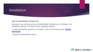 Installation
How to Install MySQL Workbench?
Moving on, you will look at how to install MySQL Workbench on Windows. The
installation process is similar to other operating systems.
1. Open the MySQL website on a browser. Click on the following link: MySQL
Downloads.
2. Select the Downloads option.
 