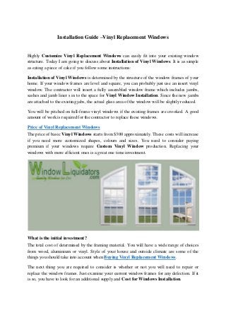 Installation Guide –Vinyl Replacement Windows
Highly Customize Vinyl Replacement Windows can easily fit into your existing window
structure. Today I am going to discuss about Installation of Vinyl Windows. It is as simple
as eating a piece of cake if you follow some instructions:
Installation of Vinyl Windows is determined by the structure of the window frames of your
home. If your window frames are level and square, you can probably just use an insert vinyl
window. The contractor will insert a fully assembled window frame which includes jambs,
sashes and jamb liner s in to the space for Vinyl Window Installation. Since the new jambs
are attached to the existing jabs, the actual glass area of the window will be slightly reduced.
You will be pitched on full-frame vinyl windows if the existing frames are crooked. A good
amount of work is required for the contractor to replace these windows.
Price of Vinyl Replacement Windows
The price of basic Vinyl Windows starts from $300 approximately. These costs will increase
if you need more customized shapes, colours and sizes. You need to consider paying
premium if your windows require Custom Vinyl Window production. Replacing your
windows with more efficient ones is a great one time investment.
What is the initial investment?
The total cost of determined by the framing material. You will have a wide range of choices
from wood, aluminium or vinyl. Style of your house and outside climate are some of the
things you should take into account when Buying Vinyl Replacement Windows.
The next thing you are required to consider is whether or not you will need to repair or
replace the window frames. Just examine your current window frames for any defection. If it
is so, you have to look for an additional supply and Cost for Windows Installation.
 
