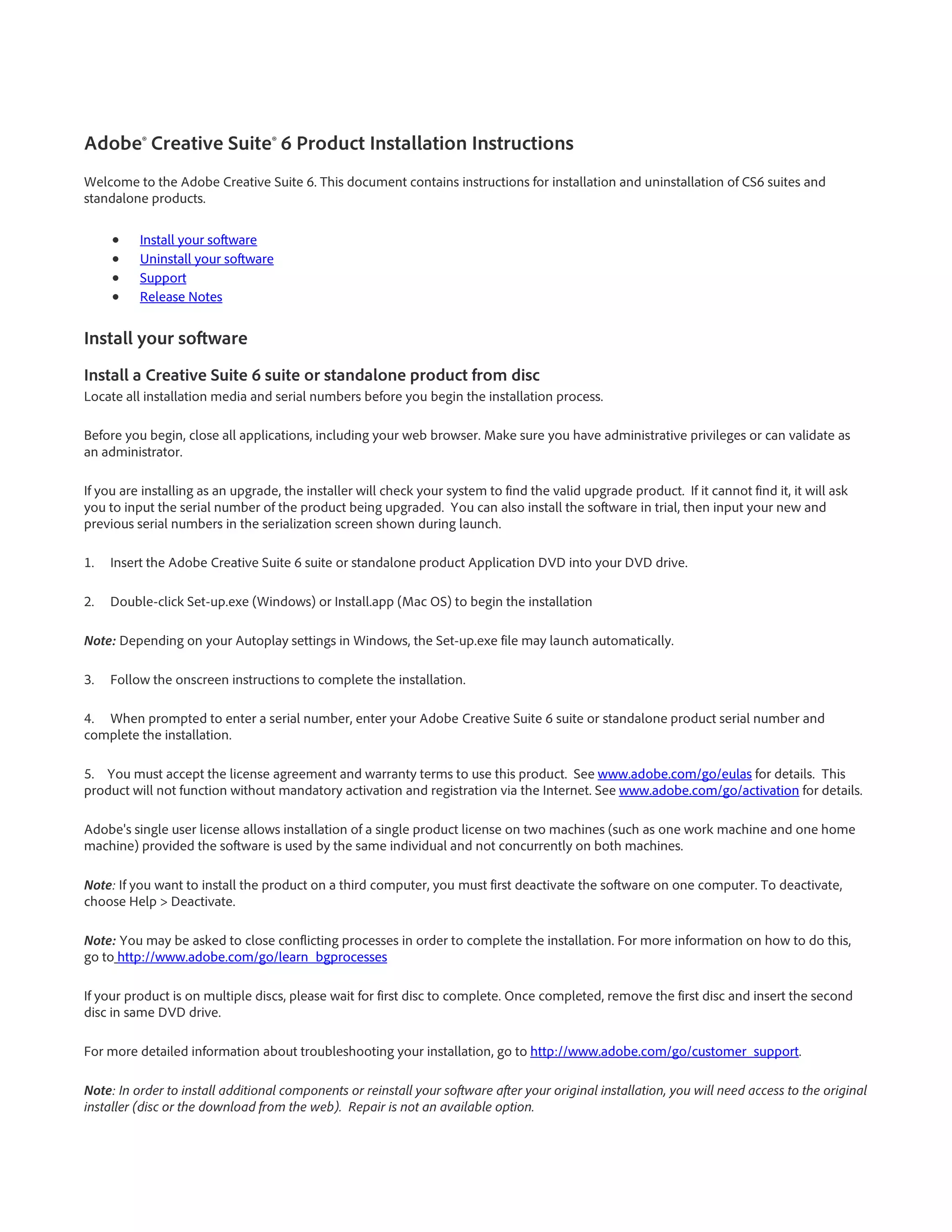Adobe® Creative Suite® 6 Product Installation Instructions
Welcome to the Adobe Creative Suite 6. This document contains instructions for installation and uninstallation of CS6 suites and
standalone products.

     •    Install your software
     •    Uninstall your software
     •    Support
     •    Release Notes


Install your software
Install a Creative Suite 6 suite or standalone product from disc
Locate all installation media and serial numbers before you begin the installation process.

Before you begin, close all applications, including your web browser. Make sure you have administrative privileges or can validate as
an administrator.

If you are installing as an upgrade, the installer will check your system to find the valid upgrade product. If it cannot find it, it will ask
you to input the serial number of the product being upgraded. You can also install the software in trial, then input your new and
previous serial numbers in the serialization screen shown during launch.

1.   Insert the Adobe Creative Suite 6 suite or standalone product Application DVD into your DVD drive.

2.   Double-click Set-up.exe (Windows) or Install.app (Mac OS) to begin the installation

Note: Depending on your Autoplay settings in Windows, the Set-up.exe file may launch automatically.

3.   Follow the onscreen instructions to complete the installation.

4. When prompted to enter a serial number, enter your Adobe Creative Suite 6 suite or standalone product serial number and
complete the installation.

5. You must accept the license agreement and warranty terms to use this product. See www.adobe.com/go/eulas for details. This
product will not function without mandatory activation and registration via the Internet. See www.adobe.com/go/activation for details.

Adobe's single user license allows installation of a single product license on two machines (such as one work machine and one home
machine) provided the software is used by the same individual and not concurrently on both machines.

Note: If you want to install the product on a third computer, you must first deactivate the software on one computer. To deactivate,
choose Help > Deactivate.

Note: You may be asked to close conflicting processes in order to complete the installation. For more information on how to do this,
go to http://www.adobe.com/go/learn_bgprocesses

If your product is on multiple discs, please wait for first disc to complete. Once completed, remove the first disc and insert the second
disc in same DVD drive.

For more detailed information about troubleshooting your installation, go to http://www.adobe.com/go/customer_support.

Note: In order to install additional components or reinstall your software after your original installation, you will need access to the original
installer (disc or the download from the web). Repair is not an available option.
 