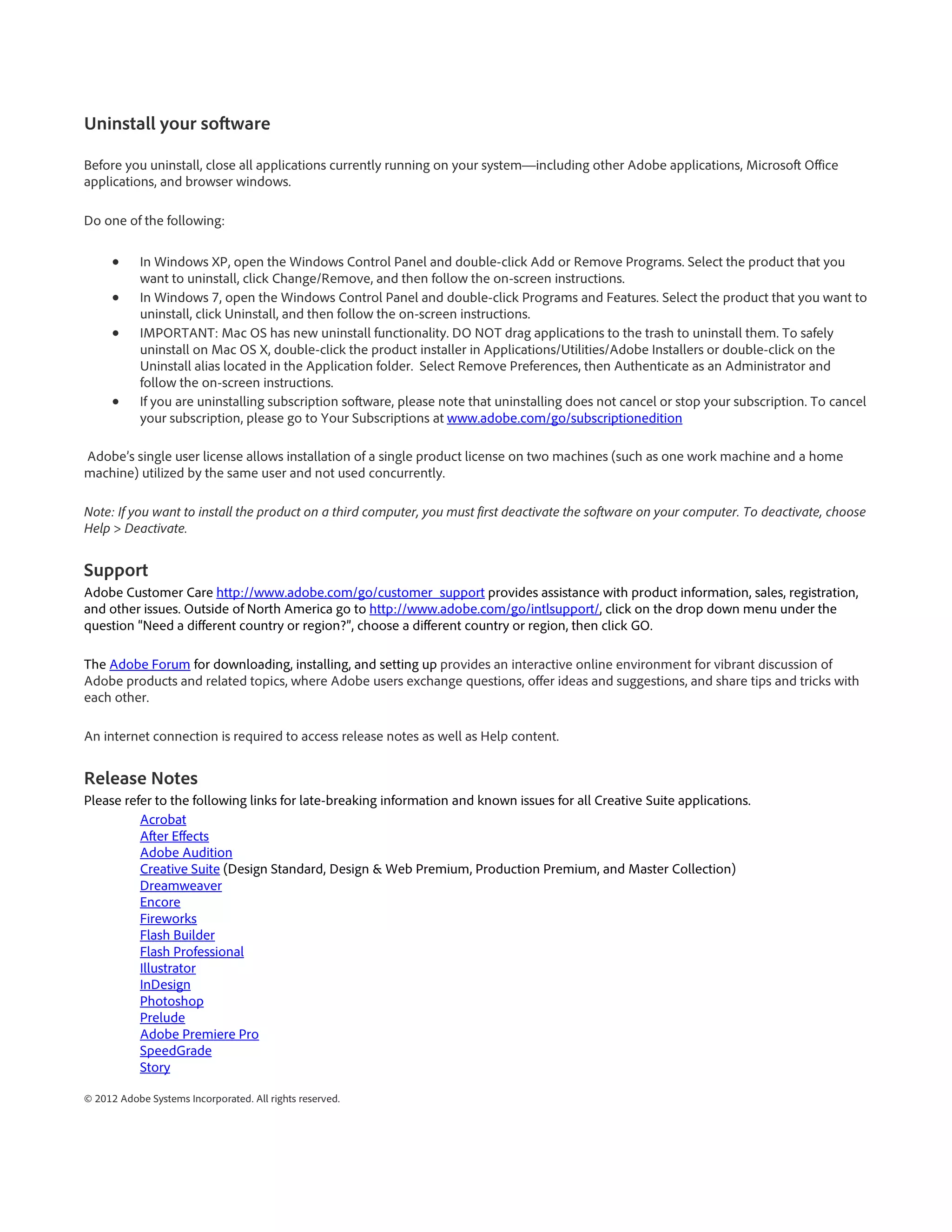 Uninstall your software

Before you uninstall, close all applications currently running on your system—including other Adobe applications, Microsoft Office
applications, and browser windows.

Do one of the following:

      •     In Windows XP, open the Windows Control Panel and double-click Add or Remove Programs. Select the product that you
            want to uninstall, click Change/Remove, and then follow the on-screen instructions.
      •     In Windows 7, open the Windows Control Panel and double-click Programs and Features. Select the product that you want to
            uninstall, click Uninstall, and then follow the on-screen instructions.
      •     IMPORTANT: Mac OS has new uninstall functionality. DO NOT drag applications to the trash to uninstall them. To safely
            uninstall on Mac OS X, double-click the product installer in Applications/Utilities/Adobe Installers or double-click on the
            Uninstall alias located in the Application folder. Select Remove Preferences, then Authenticate as an Administrator and
            follow the on-screen instructions.
      •     If you are uninstalling subscription software, please note that uninstalling does not cancel or stop your subscription. To cancel
            your subscription, please go to Your Subscriptions at www.adobe.com/go/subscriptionedition

Adobe’s single user license allows installation of a single product license on two machines (such as one work machine and a home
machine) utilized by the same user and not used concurrently.

Note: If you want to install the product on a third computer, you must first deactivate the software on your computer. To deactivate, choose
Help > Deactivate.


Support
Adobe Customer Care http://www.adobe.com/go/customer_support provides assistance with product information, sales, registration,
and other issues. Outside of North America go to http://www.adobe.com/go/intlsupport/, click on the drop down menu under the
question “Need a different country or region?”, choose a different country or region, then click GO.

The Adobe Forum for downloading, installing, and setting up provides an interactive online environment for vibrant discussion of
Adobe products and related topics, where Adobe users exchange questions, offer ideas and suggestions, and share tips and tricks with
each other.

An internet connection is required to access release notes as well as Help content.


Release Notes
Please refer to the following links for late-breaking information and known issues for all Creative Suite applications.
          Acrobat
          After Effects
          Adobe Audition
          Creative Suite (Design Standard, Design & Web Premium, Production Premium, and Master Collection)
          Dreamweaver
          Encore
          Fireworks
          Flash Builder
          Flash Professional
          Illustrator
          InDesign
          Photoshop
          Prelude
          Adobe Premiere Pro
          SpeedGrade
          Story

© 2012 Adobe Systems Incorporated. All rights reserved.
 