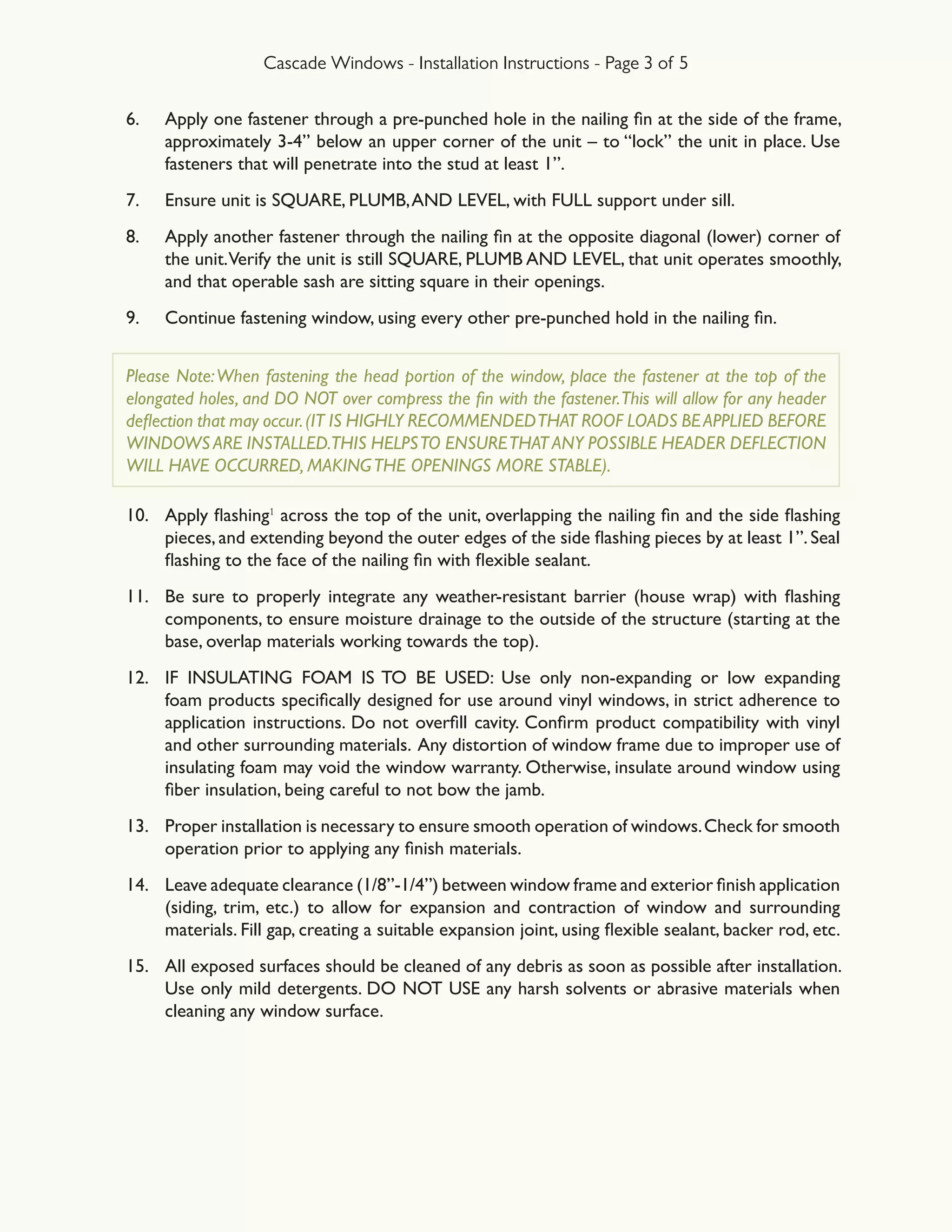 Cascade Windows - Installation Instructions - Page 3 of 5
6.	 Apply one fastener through a pre-punched hole in the nailing fin at the side of the frame,
approximately 3-4” below an upper corner of the unit – to “lock” the unit in place. Use
fasteners that will penetrate into the stud at least 1”.
7.	 Ensure unit is SQUARE, PLUMB,AND LEVEL, with FULL support under sill.
8.	 Apply another fastener through the nailing fin at the opposite diagonal (lower) corner of
the unit.Verify the unit is still SQUARE, PLUMB AND LEVEL, that unit operates smoothly,
and that operable sash are sitting square in their openings.
9.	 Continue fastening window, using every other pre-punched hold in the nailing fin.
Please Note:When fastening the head portion of the window, place the fastener at the top of the
elongated holes, and DO NOT over compress the fin with the fastener.This will allow for any header
deflection that may occur.(IT IS HIGHLY RECOMMENDEDTHAT ROOF LOADS BEAPPLIED BEFORE
WINDOWS ARE INSTALLED.THIS HELPSTO ENSURETHAT ANY POSSIBLE HEADER DEFLECTION
WILL HAVE OCCURRED, MAKINGTHE OPENINGS MORE STABLE).
10.	 Apply flashing1
across the top of the unit, overlapping the nailing fin and the side flashing
pieces, and extending beyond the outer edges of the side flashing pieces by at least 1”. Seal
flashing to the face of the nailing fin with flexible sealant.
11.	 Be sure to properly integrate any weather-resistant barrier (house wrap) with flashing
components, to ensure moisture drainage to the outside of the structure (starting at the
base, overlap materials working towards the top).
12.	 IF INSULATING FOAM IS TO BE USED: Use only non-expanding or low expanding
foam products specifically designed for use around vinyl windows, in strict adherence to
application instructions. Do not overfill cavity. Confirm product compatibility with vinyl
and other surrounding materials. Any distortion of window frame due to improper use of
insulating foam may void the window warranty. Otherwise, insulate around window using
fiber insulation, being careful to not bow the jamb.
13.	 Proper installation is necessary to ensure smooth operation of windows.Check for smooth
operation prior to applying any finish materials.
14.	 Leave adequate clearance (1/8”-1/4”) between window frame and exterior finish application
(siding, trim, etc.) to allow for expansion and contraction of window and surrounding
materials. Fill gap, creating a suitable expansion joint, using flexible sealant, backer rod, etc.
15.	 All exposed surfaces should be cleaned of any debris as soon as possible after installation.
Use only mild detergents. DO NOT USE any harsh solvents or abrasive materials when
cleaning any window surface.
 
