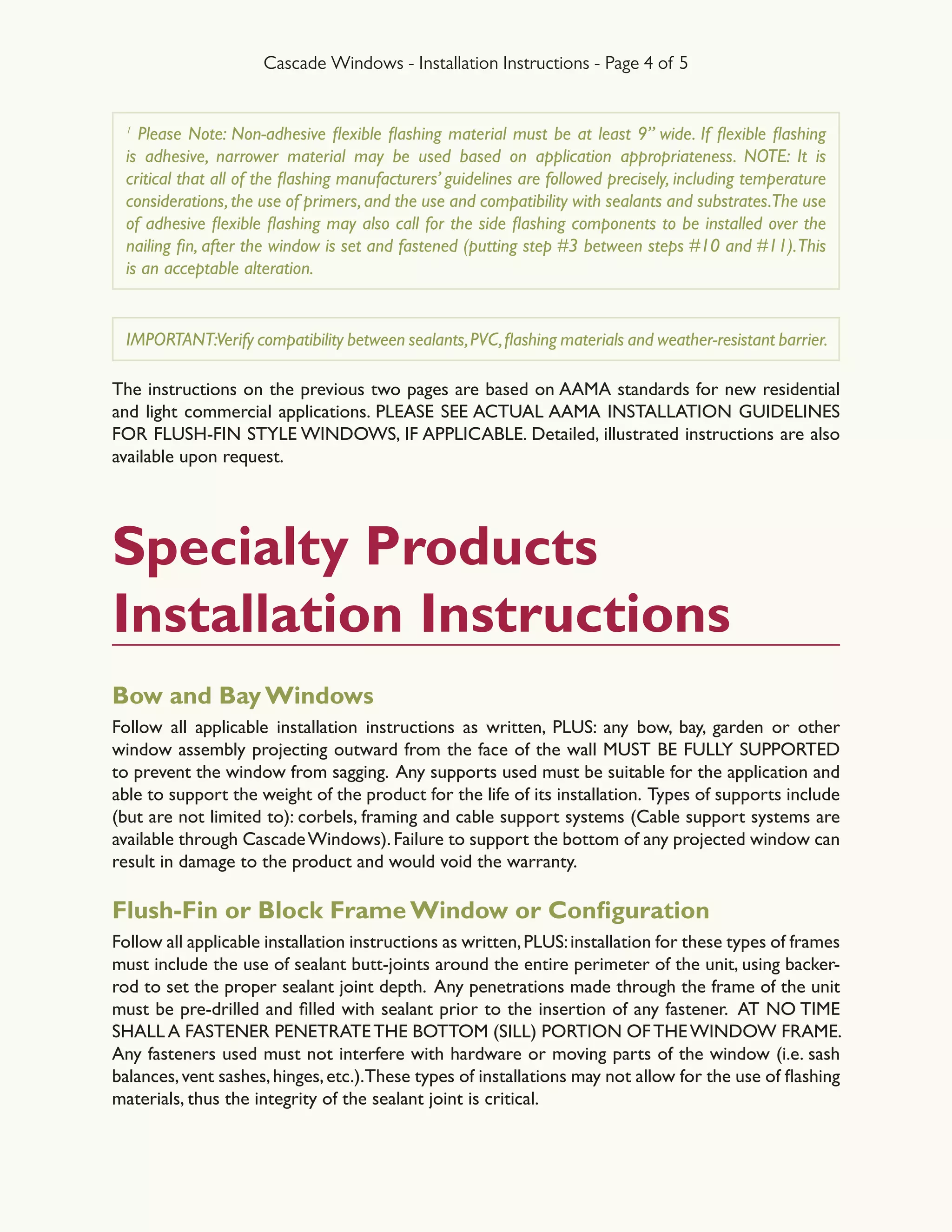 Cascade Windows - Installation Instructions - Page 4 of 5
1
Please Note: Non-adhesive flexible flashing material must be at least 9” wide. If flexible flashing
is adhesive, narrower material may be used based on application appropriateness. NOTE: It is
critical that all of the flashing manufacturers’ guidelines are followed precisely, including temperature
considerations,the use of primers,and the use and compatibility with sealants and substrates.The use
of adhesive flexible flashing may also call for the side flashing components to be installed over the
nailing fin, after the window is set and fastened (putting step #3 between steps #10 and #11).This
is an acceptable alteration.
IMPORTANT:Verify compatibility between sealants,PVC,flashing materials and weather-resistant barrier.
The instructions on the previous two pages are based on AAMA standards for new residential
and light commercial applications. PLEASE SEE ACTUAL AAMA INSTALLATION GUIDELINES
FOR FLUSH-FIN STYLE WINDOWS, IF APPLICABLE. Detailed, illustrated instructions are also
available upon request.
Specialty Products
Installation Instructions
Bow and Bay Windows
Follow all applicable installation instructions as written, PLUS: any bow, bay, garden or other
window assembly projecting outward from the face of the wall MUST BE FULLY SUPPORTED
to prevent the window from sagging. Any supports used must be suitable for the application and
able to support the weight of the product for the life of its installation. Types of supports include
(but are not limited to): corbels, framing and cable support systems (Cable support systems are
available through CascadeWindows).Failure to support the bottom of any projected window can
result in damage to the product and would void the warranty.
Flush-Fin or Block Frame Window or Configuration
Follow all applicable installation instructions as written,PLUS:installation for these types of frames
must include the use of sealant butt-joints around the entire perimeter of the unit, using backer-
rod to set the proper sealant joint depth. Any penetrations made through the frame of the unit
must be pre-drilled and filled with sealant prior to the insertion of any fastener.  AT NO TIME
SHALL A FASTENER PENETRATETHE BOTTOM (SILL) PORTION OFTHEWINDOW FRAME.
Any fasteners used must not interfere with hardware or moving parts of the window (i.e. sash
balances,vent sashes,hinges,etc.).These types of installations may not allow for the use of flashing
materials, thus the integrity of the sealant joint is critical.
 