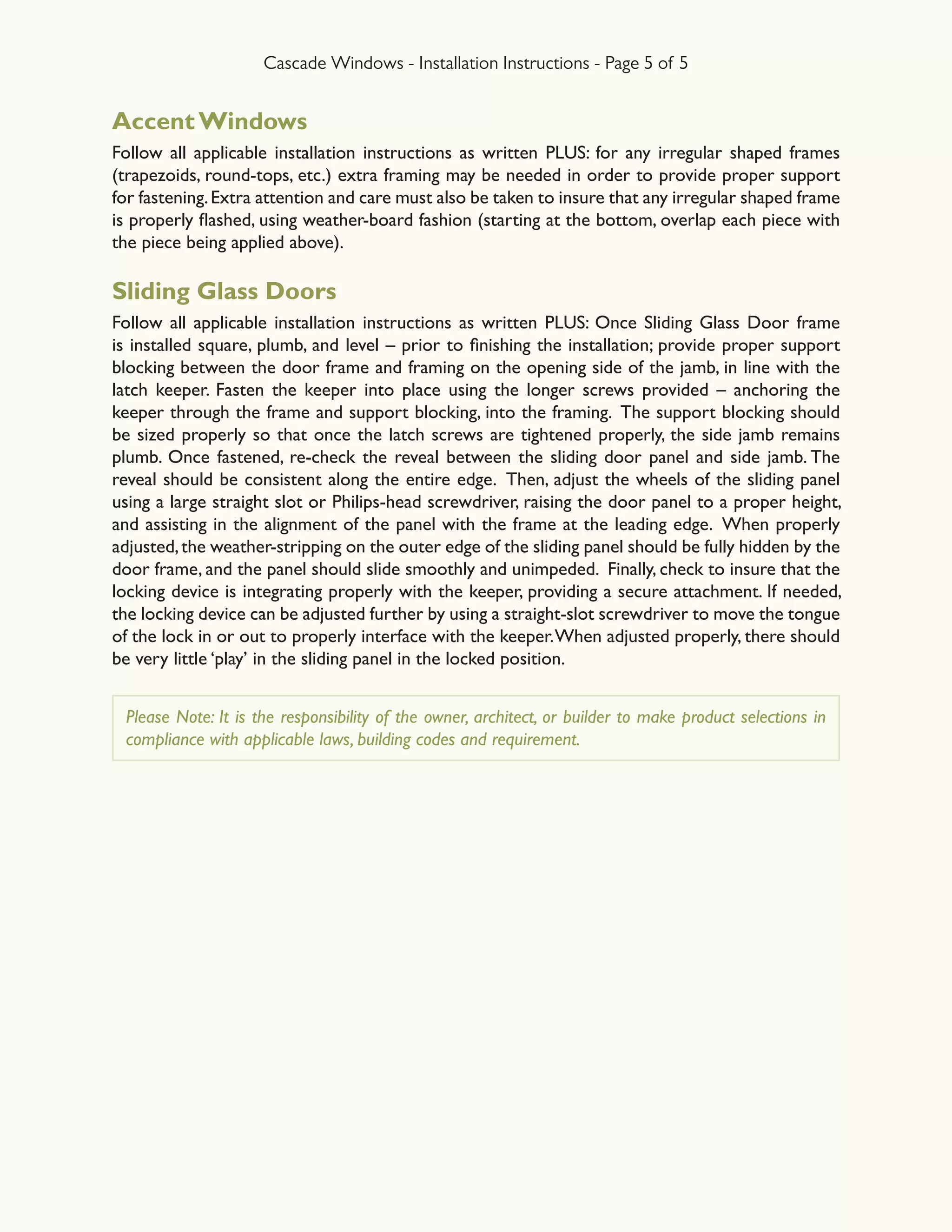 Cascade Windows - Installation Instructions - Page 5 of 5
Accent Windows
Follow all applicable installation instructions as written PLUS: for any irregular shaped frames
(trapezoids, round-tops, etc.) extra framing may be needed in order to provide proper support
for fastening.Extra attention and care must also be taken to insure that any irregular shaped frame
is properly flashed, using weather-board fashion (starting at the bottom, overlap each piece with
the piece being applied above).
Sliding Glass Doors
Follow all applicable installation instructions as written PLUS: Once Sliding Glass Door frame
is installed square, plumb, and level – prior to finishing the installation; provide proper support
blocking between the door frame and framing on the opening side of the jamb, in line with the
latch keeper. Fasten the keeper into place using the longer screws provided – anchoring the
keeper through the frame and support blocking, into the framing. The support blocking should
be sized properly so that once the latch screws are tightened properly, the side jamb remains
plumb. Once fastened, re-check the reveal between the sliding door panel and side jamb. The
reveal should be consistent along the entire edge. Then, adjust the wheels of the sliding panel
using a large straight slot or Philips-head screwdriver, raising the door panel to a proper height,
and assisting in the alignment of the panel with the frame at the leading edge. When properly
adjusted,the weather-stripping on the outer edge of the sliding panel should be fully hidden by the
door frame, and the panel should slide smoothly and unimpeded.  Finally, check to insure that the
locking device is integrating properly with the keeper, providing a secure attachment. If needed,
the locking device can be adjusted further by using a straight-slot screwdriver to move the tongue
of the lock in or out to properly interface with the keeper.When adjusted properly, there should
be very little ‘play’ in the sliding panel in the locked position.
Please Note: It is the responsibility of the owner, architect, or builder to make product selections in
compliance with applicable laws, building codes and requirement.
 