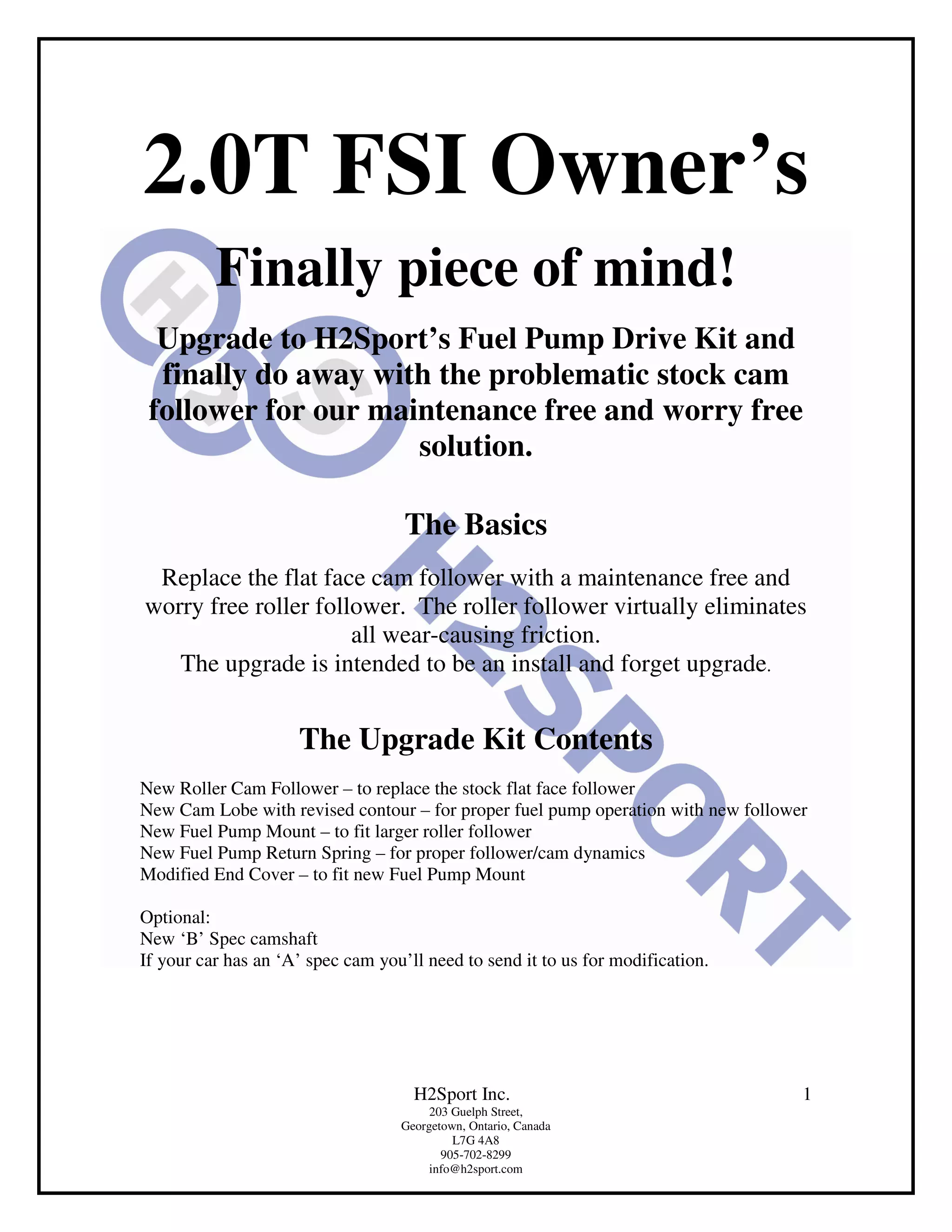 2.0T FSI Owner’s
          Finally piece of mind!
  Upgrade to H2Sport’s Fuel Pump Drive Kit and
  finally do away with the problematic stock cam
 follower for our maintenance free and worry free
                     solution.

                                    The Basics
 Replace the flat face cam follower with a maintenance free and
worry free roller follower. The roller follower virtually eliminates
                      all wear-causing friction.
   The upgrade is intended to be an install and forget upgrade.


                     The Upgrade Kit Contents
New Roller Cam Follower – to replace the stock flat face follower
New Cam Lobe with revised contour – for proper fuel pump operation with new follower
New Fuel Pump Mount – to fit larger roller follower
New Fuel Pump Return Spring – for proper follower/cam dynamics
Modified End Cover – to fit new Fuel Pump Mount

Optional:
New ‘B’ Spec camshaft
If your car has an ‘A’ spec cam you’ll need to send it to us for modification.




                                     H2Sport Inc.                                  1
                                        203 Guelph Street,
                                   Georgetown, Ontario, Canada
                                            L7G 4A8
                                          905-702-8299
                                        info@h2sport.com
 