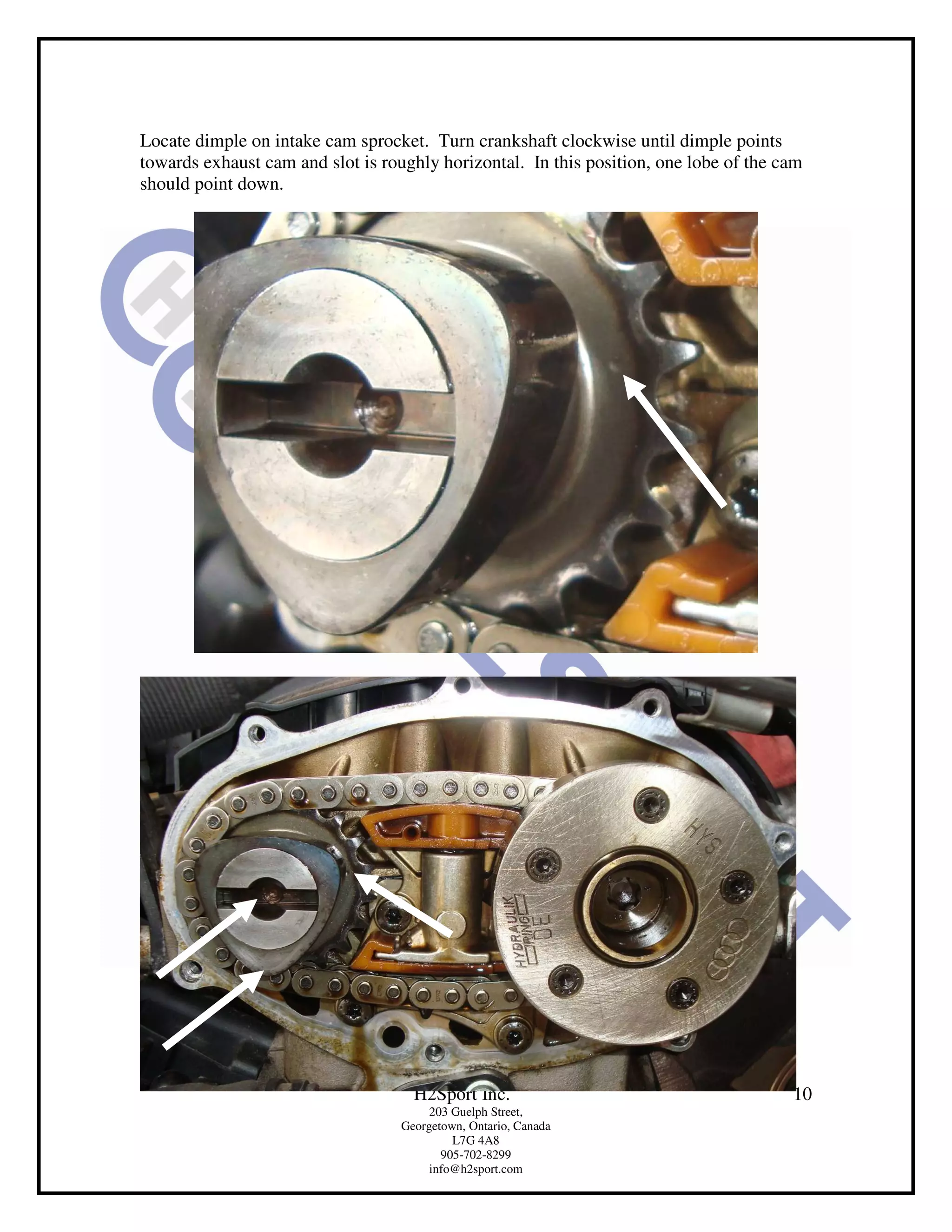 Locate dimple on intake cam sprocket. Turn crankshaft clockwise until dimple points
towards exhaust cam and slot is roughly horizontal. In this position, one lobe of the cam
should point down.




                                     H2Sport Inc.                                      10
                                        203 Guelph Street,
                                   Georgetown, Ontario, Canada
                                            L7G 4A8
                                          905-702-8299
                                        info@h2sport.com
 