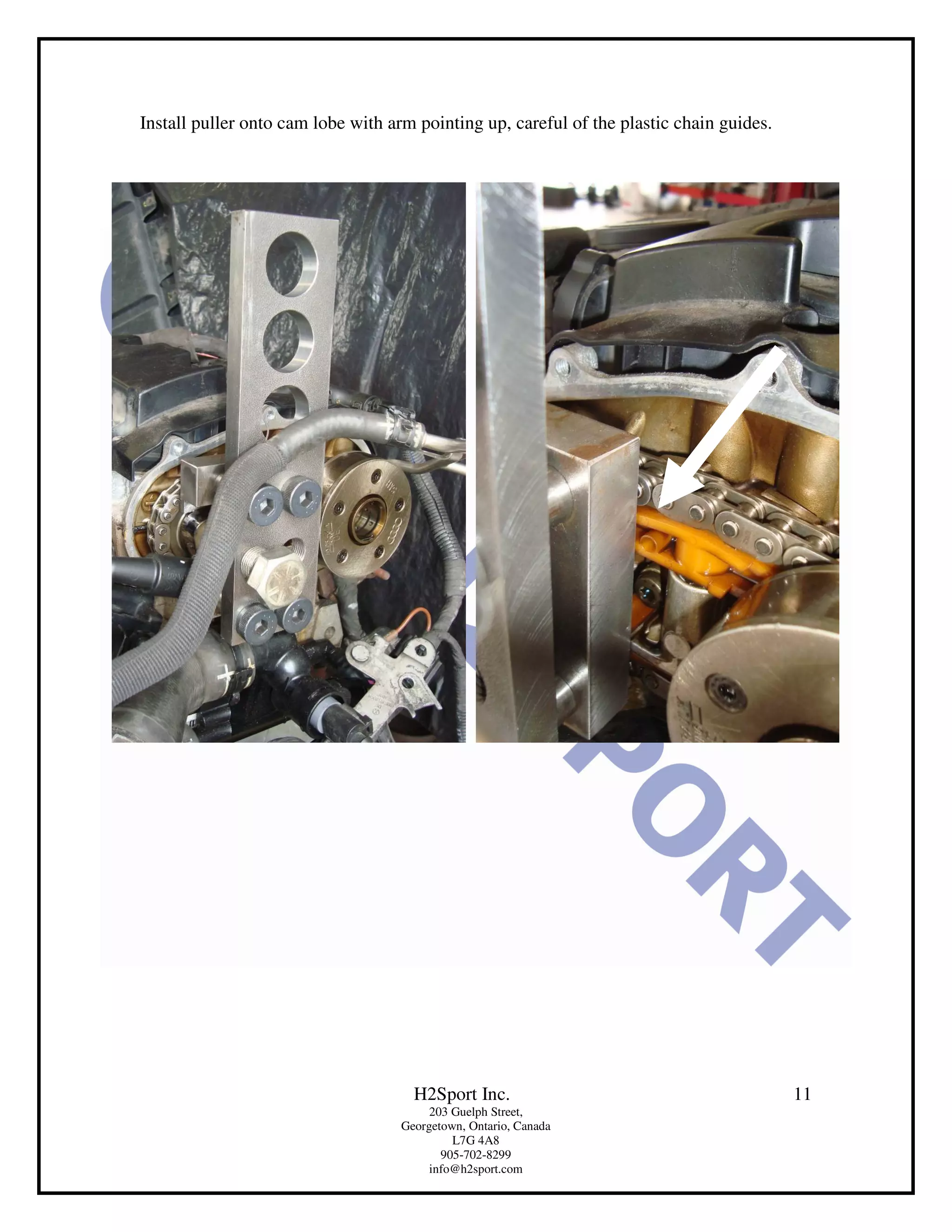 Install puller onto cam lobe with arm pointing up, careful of the plastic chain guides.




                                     H2Sport Inc.                                         11
                                        203 Guelph Street,
                                   Georgetown, Ontario, Canada
                                            L7G 4A8
                                          905-702-8299
                                        info@h2sport.com
 