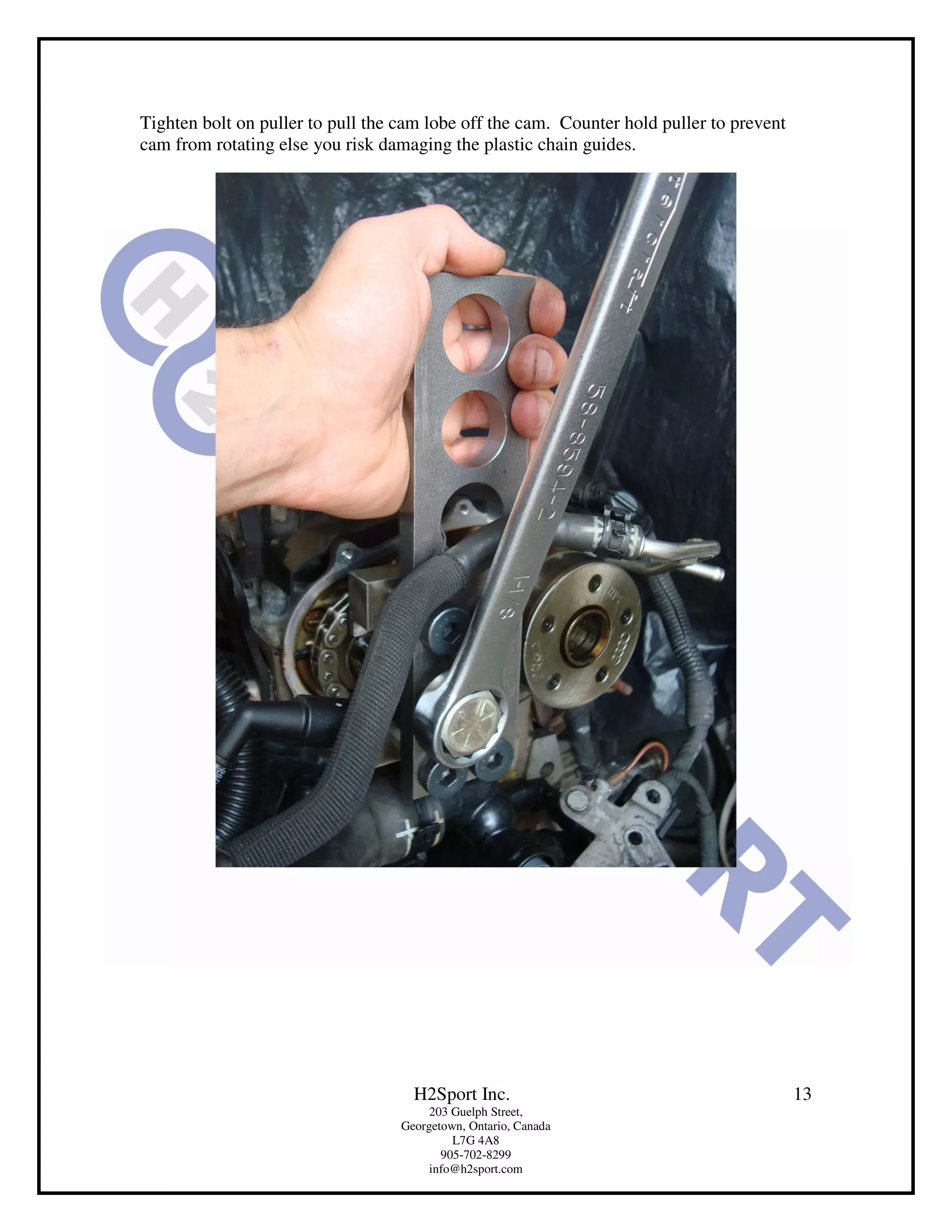 Tighten bolt on puller to pull the cam lobe off the cam. Counter hold puller to prevent
cam from rotating else you risk damaging the plastic chain guides.




                                     H2Sport Inc.                                         13
                                        203 Guelph Street,
                                   Georgetown, Ontario, Canada
                                            L7G 4A8
                                          905-702-8299
                                        info@h2sport.com
 