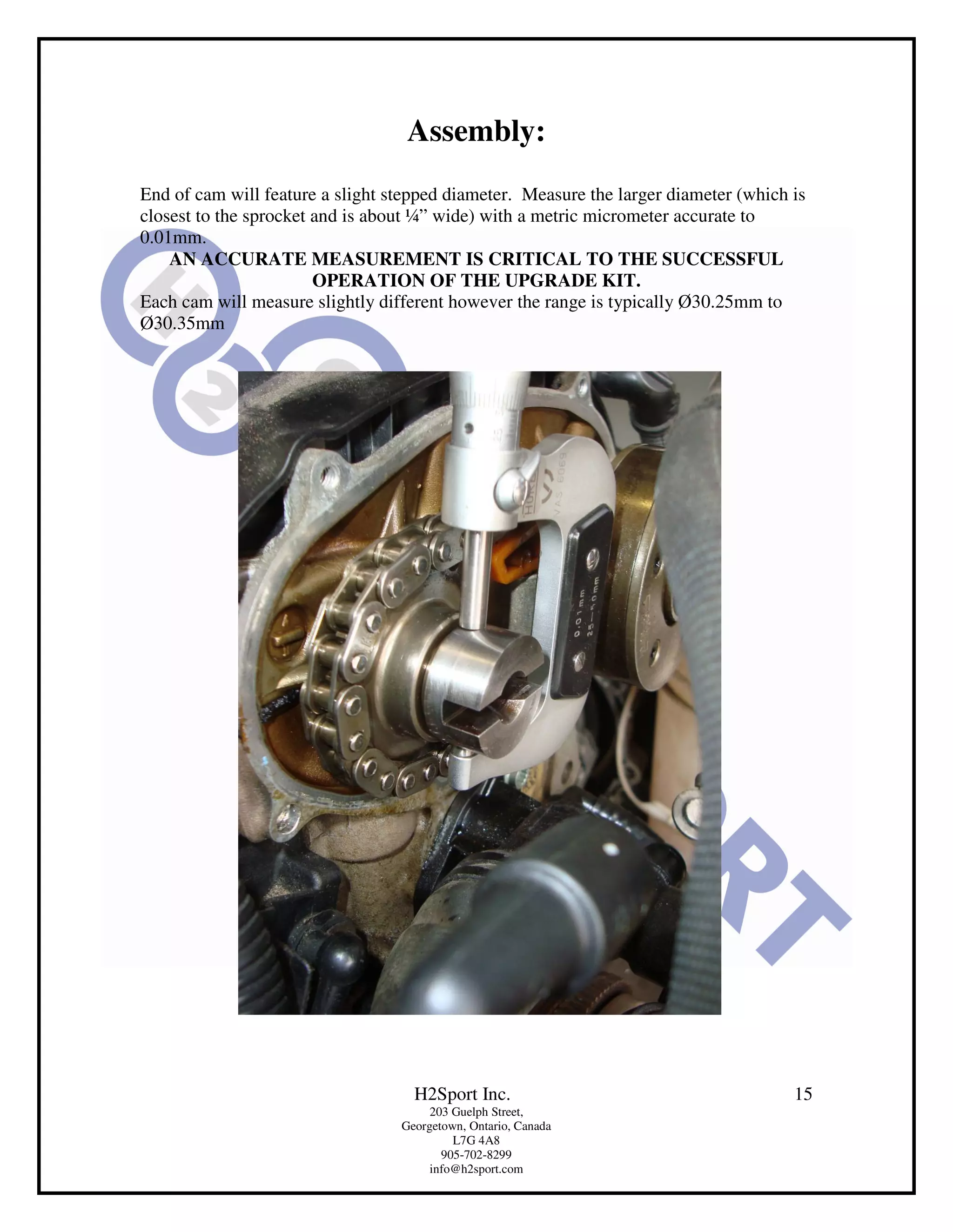 Assembly:
End of cam will feature a slight stepped diameter. Measure the larger diameter (which is
closest to the sprocket and is about ¼” wide) with a metric micrometer accurate to
0.01mm.
    AN ACCURATE MEASUREMENT IS CRITICAL TO THE SUCCESSFUL
                        OPERATION OF THE UPGRADE KIT.
Each cam will measure slightly different however the range is typically Ø30.25mm to
Ø30.35mm




                                    H2Sport Inc.                                      15
                                       203 Guelph Street,
                                  Georgetown, Ontario, Canada
                                           L7G 4A8
                                         905-702-8299
                                       info@h2sport.com
 