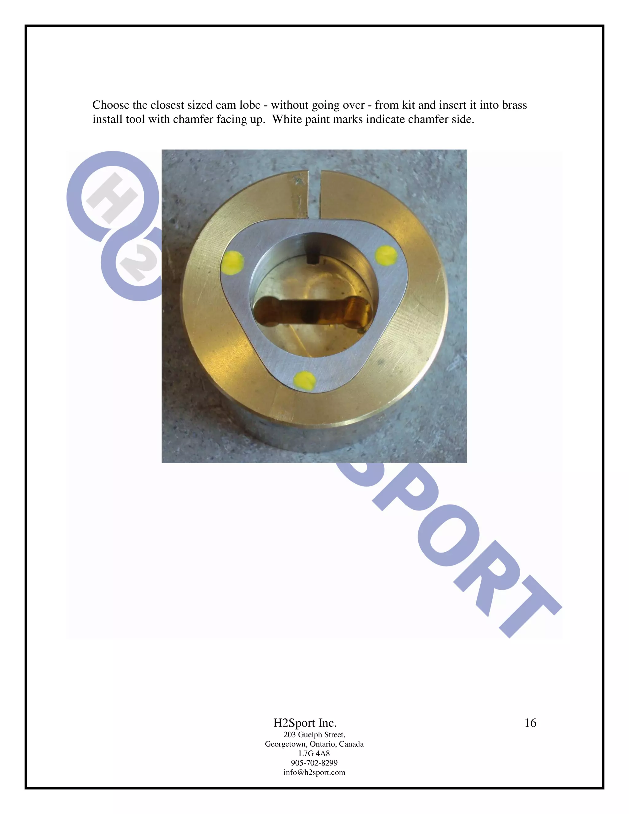 Choose the closest sized cam lobe - without going over - from kit and insert it into brass
install tool with chamfer facing up. White paint marks indicate chamfer side.




                                     H2Sport Inc.                                        16
                                        203 Guelph Street,
                                   Georgetown, Ontario, Canada
                                            L7G 4A8
                                          905-702-8299
                                        info@h2sport.com
 
