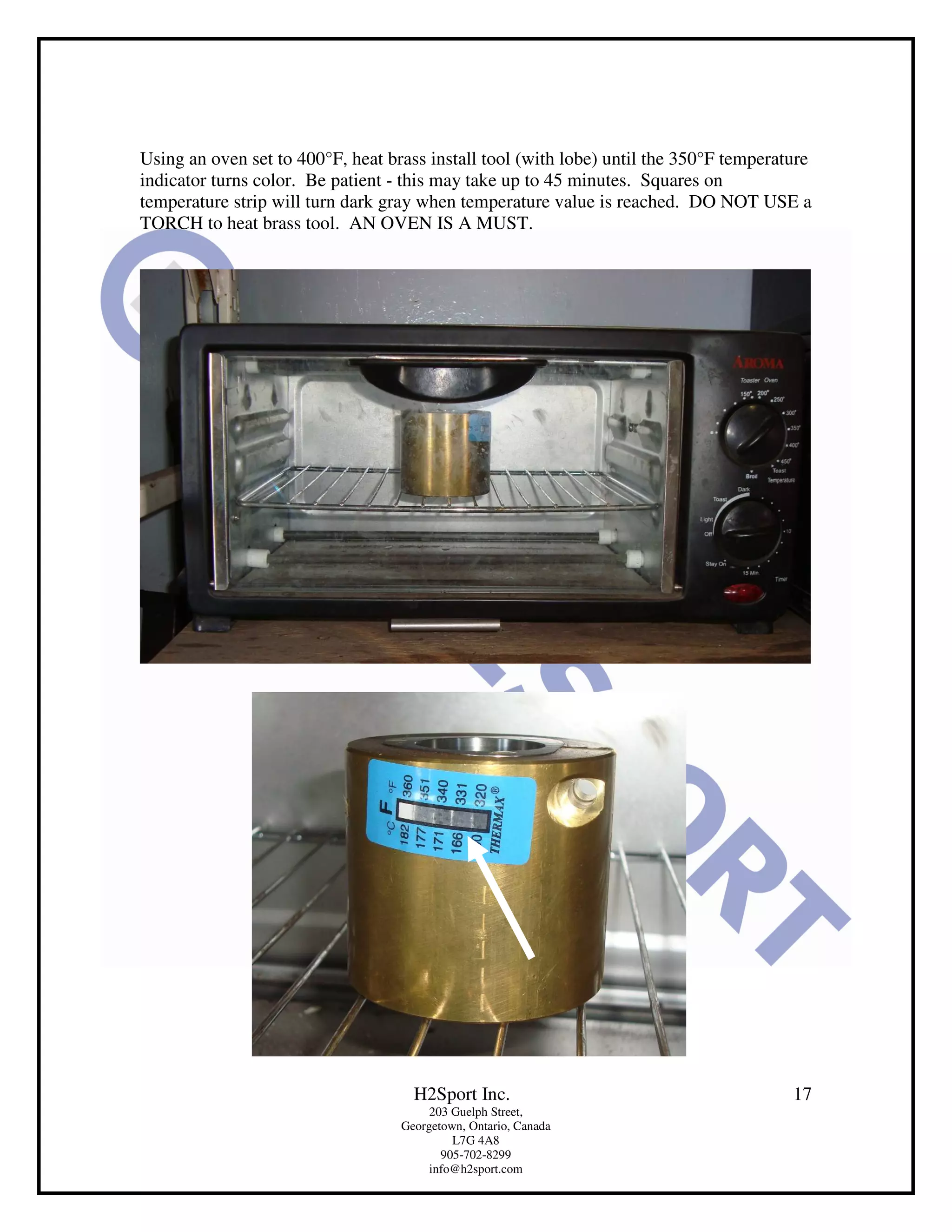 Using an oven set to 400°F, heat brass install tool (with lobe) until the 350°F temperature
indicator turns color. Be patient - this may take up to 45 minutes. Squares on
temperature strip will turn dark gray when temperature value is reached. DO NOT USE a
TORCH to heat brass tool. AN OVEN IS A MUST.




                                     H2Sport Inc.                                       17
                                        203 Guelph Street,
                                   Georgetown, Ontario, Canada
                                            L7G 4A8
                                          905-702-8299
                                        info@h2sport.com
 