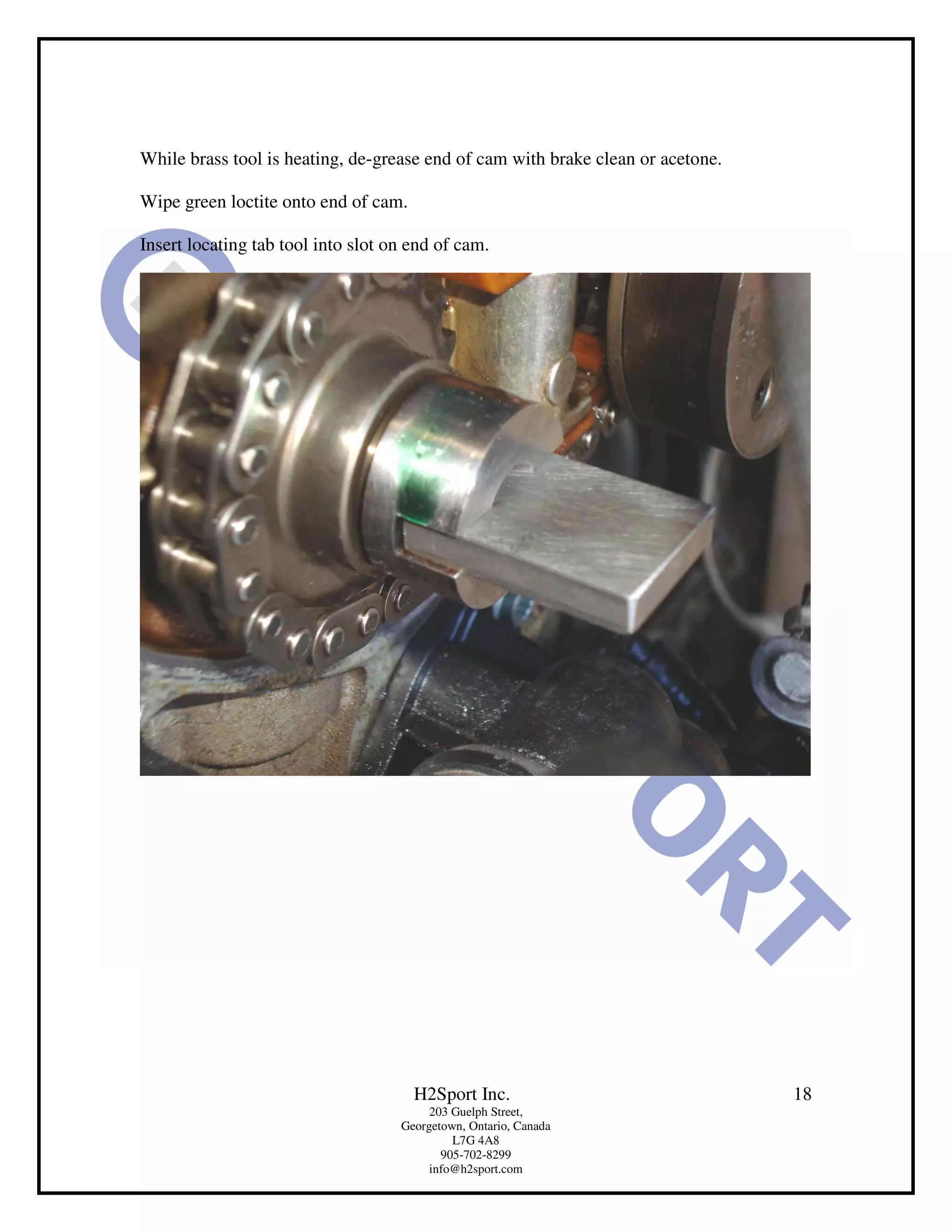 While brass tool is heating, de-grease end of cam with brake clean or acetone.

Wipe green loctite onto end of cam.

Insert locating tab tool into slot on end of cam.




                                      H2Sport Inc.                               18
                                         203 Guelph Street,
                                    Georgetown, Ontario, Canada
                                             L7G 4A8
                                           905-702-8299
                                         info@h2sport.com
 