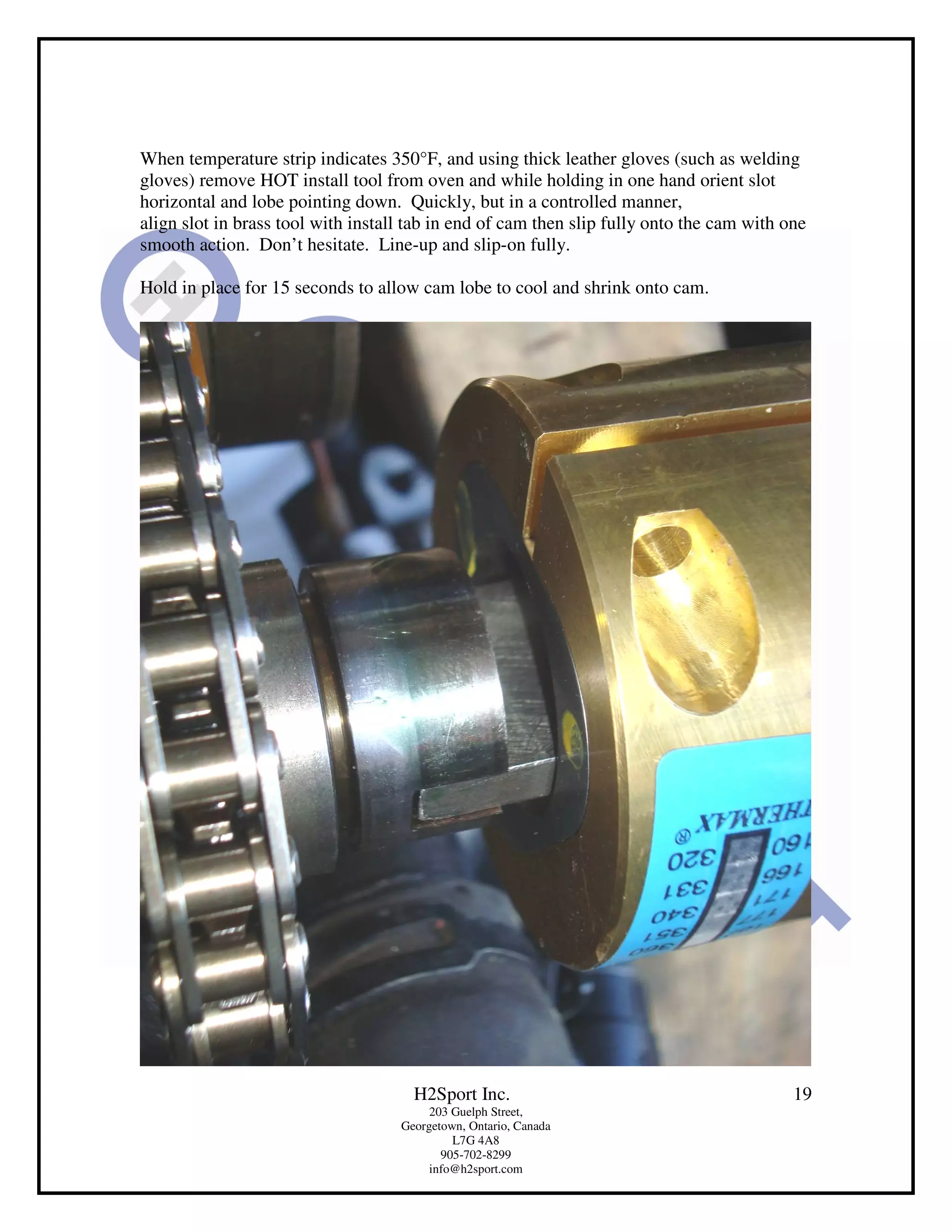 When temperature strip indicates 350°F, and using thick leather gloves (such as welding
gloves) remove HOT install tool from oven and while holding in one hand orient slot
horizontal and lobe pointing down. Quickly, but in a controlled manner,
align slot in brass tool with install tab in end of cam then slip fully onto the cam with one
smooth action. Don’t hesitate. Line-up and slip-on fully.

Hold in place for 15 seconds to allow cam lobe to cool and shrink onto cam.




                                      H2Sport Inc.                                         19
                                         203 Guelph Street,
                                    Georgetown, Ontario, Canada
                                             L7G 4A8
                                           905-702-8299
                                         info@h2sport.com
 