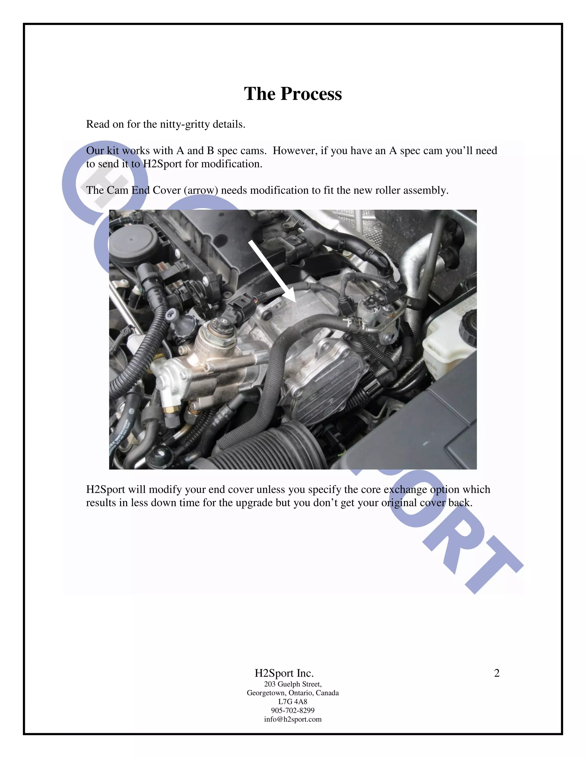 The Process
Read on for the nitty-gritty details.

Our kit works with A and B spec cams. However, if you have an A spec cam you’ll need
to send it to H2Sport for modification.

The Cam End Cover (arrow) needs modification to fit the new roller assembly.




H2Sport will modify your end cover unless you specify the core exchange option which
results in less down time for the upgrade but you don’t get your original cover back.




                                          H2Sport Inc.                                  2
                                             203 Guelph Street,
                                        Georgetown, Ontario, Canada
                                                 L7G 4A8
                                               905-702-8299
                                             info@h2sport.com
 