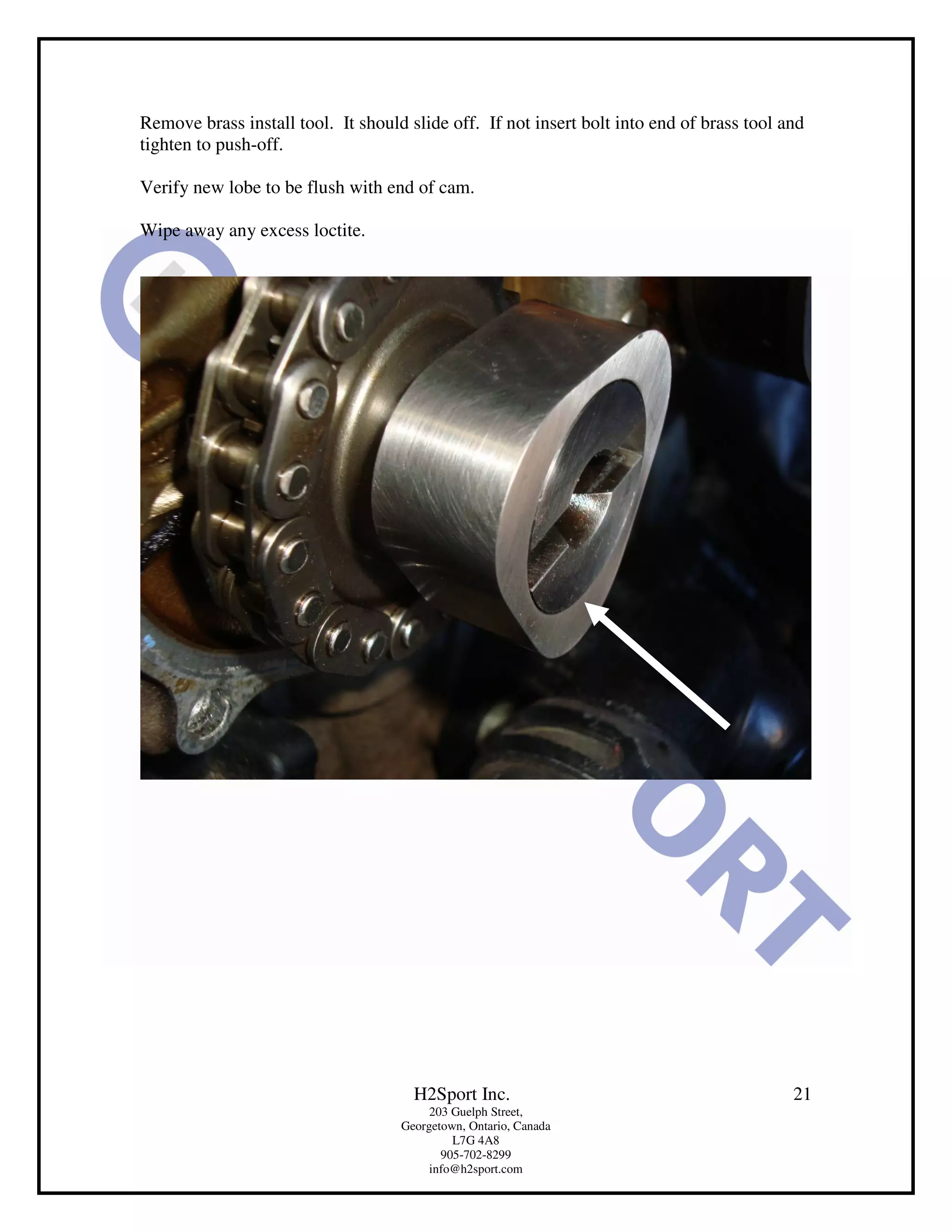 Remove brass install tool. It should slide off. If not insert bolt into end of brass tool and
tighten to push-off.

Verify new lobe to be flush with end of cam.

Wipe away any excess loctite.




                                      H2Sport Inc.                                         21
                                         203 Guelph Street,
                                    Georgetown, Ontario, Canada
                                             L7G 4A8
                                           905-702-8299
                                         info@h2sport.com
 