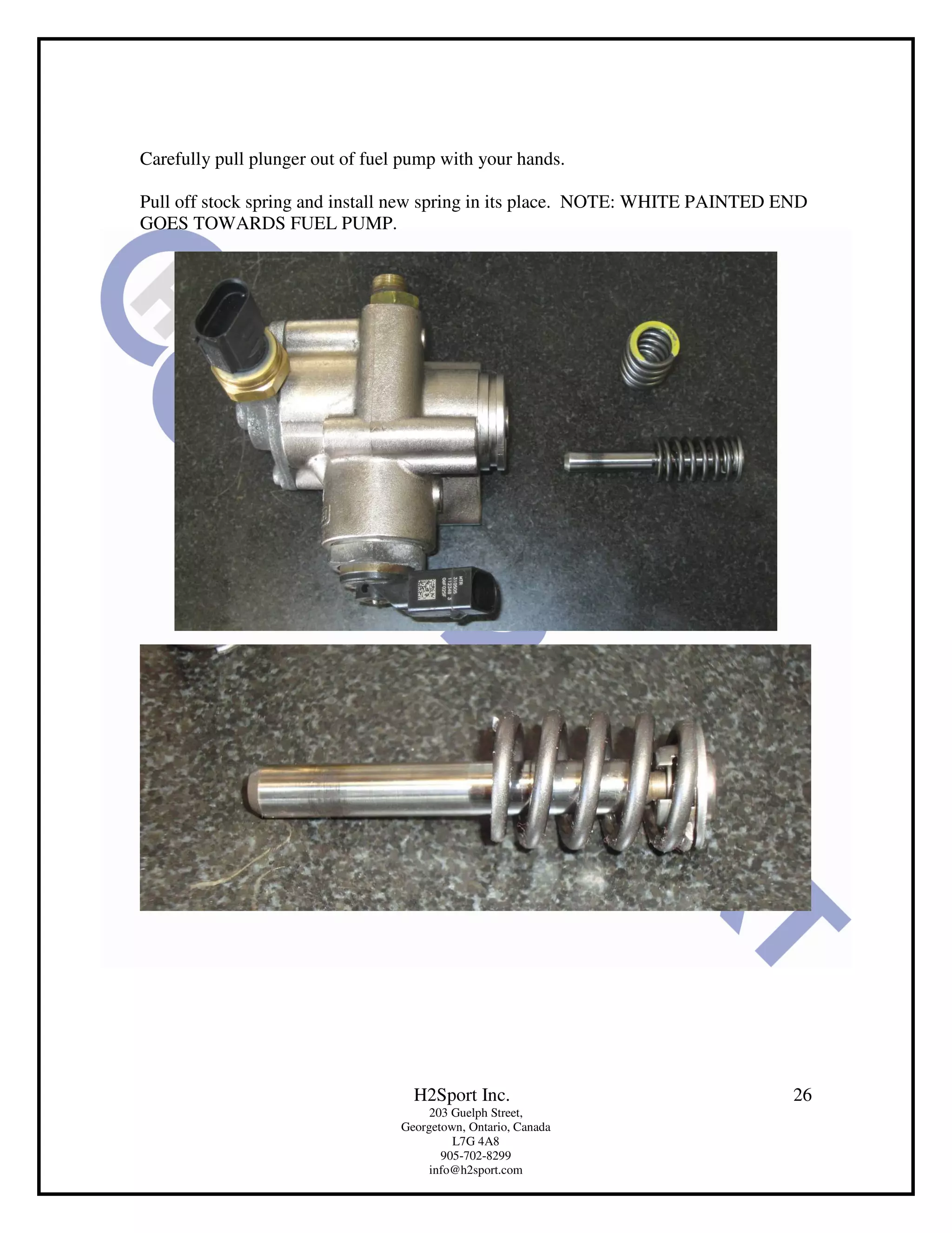 Carefully pull plunger out of fuel pump with your hands.

Pull off stock spring and install new spring in its place. NOTE: WHITE PAINTED END
GOES TOWARDS FUEL PUMP.




                                    H2Sport Inc.                                26
                                       203 Guelph Street,
                                  Georgetown, Ontario, Canada
                                           L7G 4A8
                                         905-702-8299
                                       info@h2sport.com
 