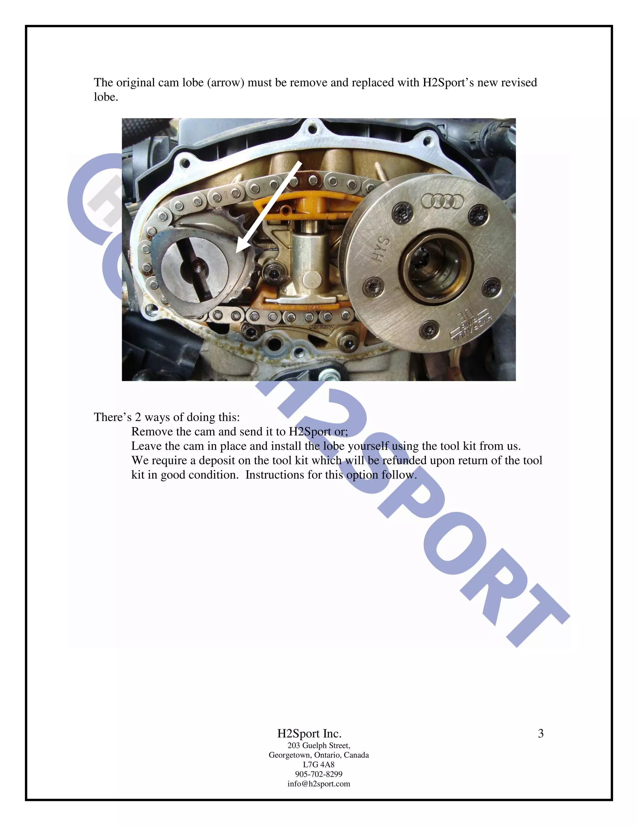 The original cam lobe (arrow) must be remove and replaced with H2Sport’s new revised
lobe.




There’s 2 ways of doing this:
       Remove the cam and send it to H2Sport or;
       Leave the cam in place and install the lobe yourself using the tool kit from us.
       We require a deposit on the tool kit which will be refunded upon return of the tool
       kit in good condition. Instructions for this option follow.




                                     H2Sport Inc.                                        3
                                        203 Guelph Street,
                                   Georgetown, Ontario, Canada
                                            L7G 4A8
                                          905-702-8299
                                        info@h2sport.com
 