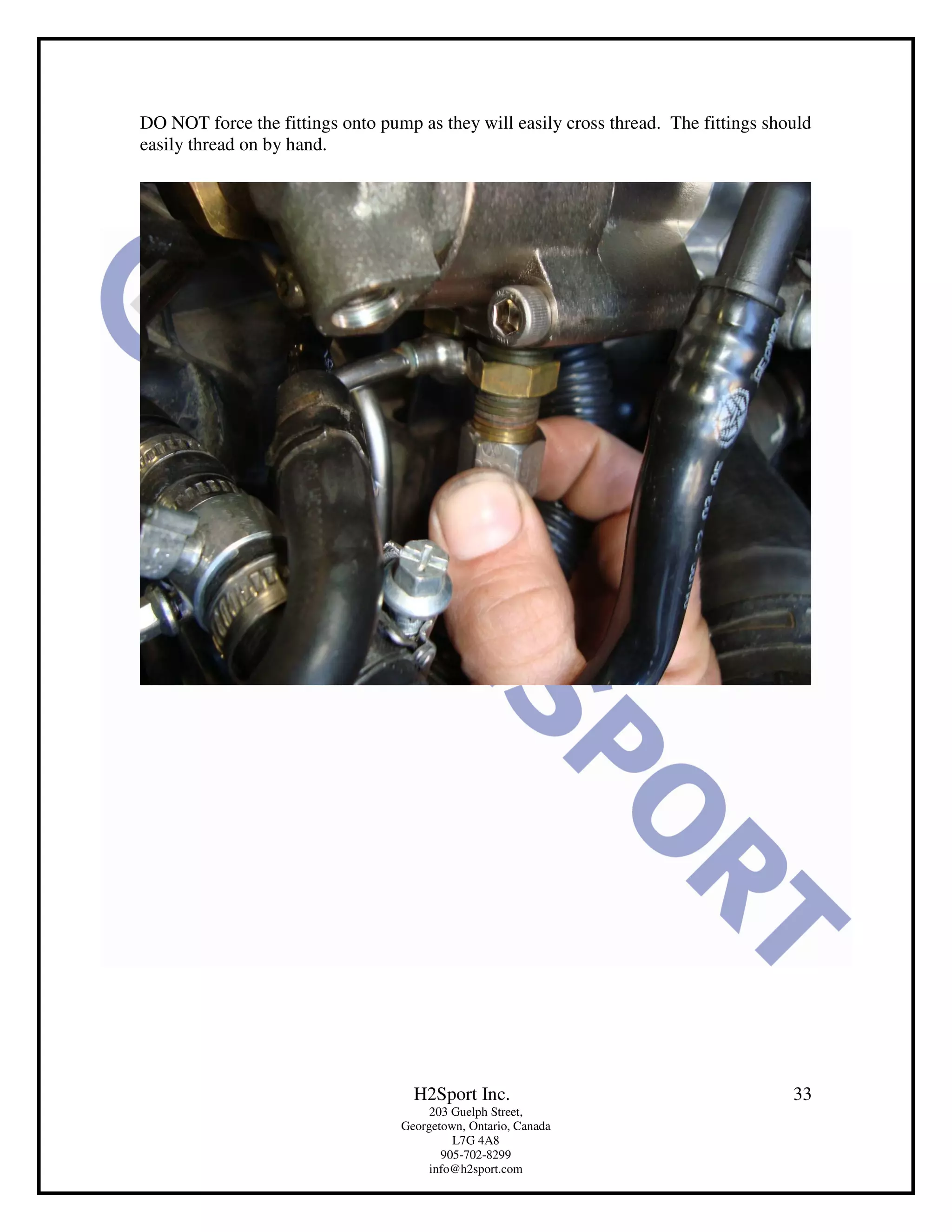DO NOT force the fittings onto pump as they will easily cross thread. The fittings should
easily thread on by hand.




                                    H2Sport Inc.                                      33
                                       203 Guelph Street,
                                  Georgetown, Ontario, Canada
                                           L7G 4A8
                                         905-702-8299
                                       info@h2sport.com
 