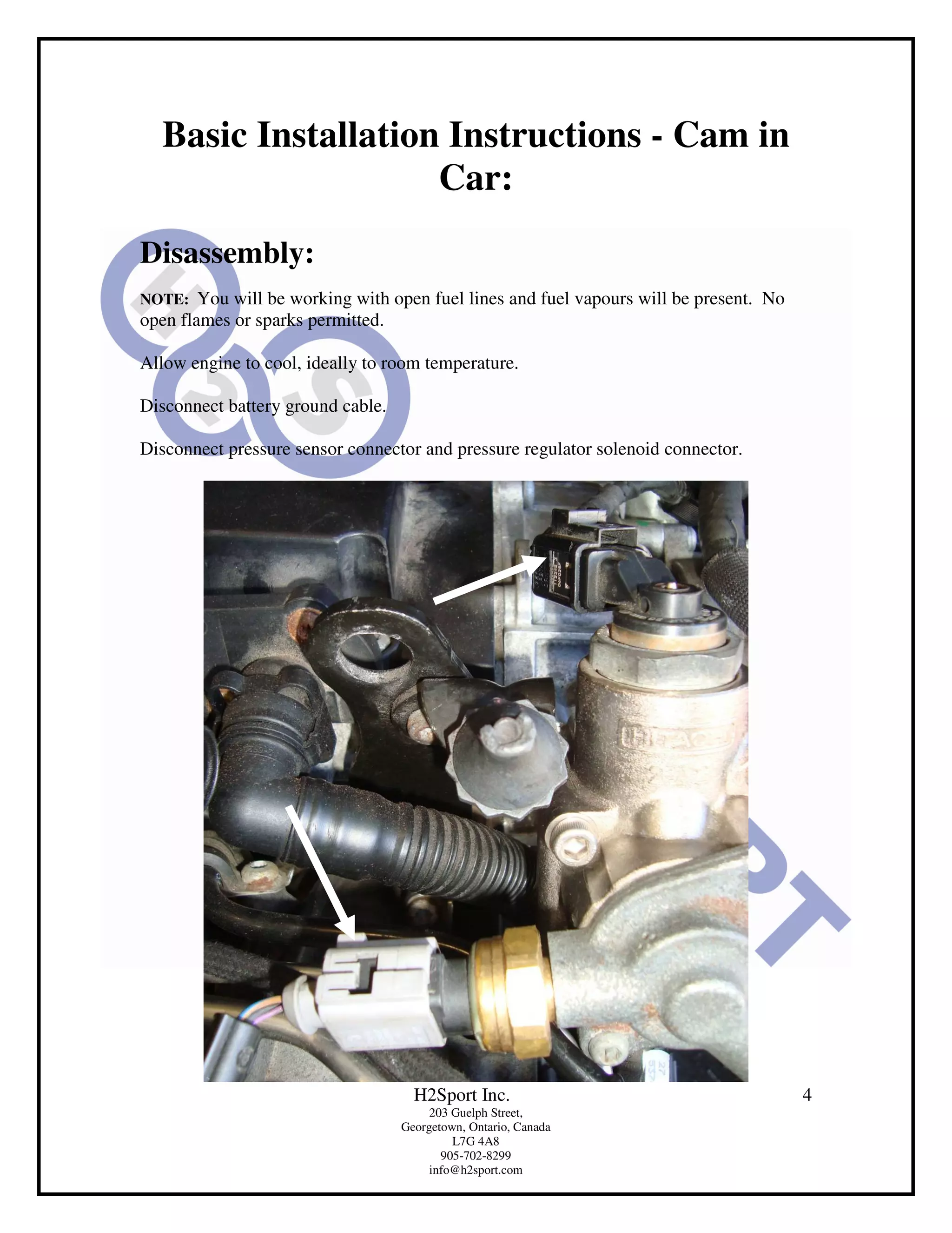 Basic Installation Instructions - Cam in
                    Car:
Disassembly:
NOTE:   You will be working with open fuel lines and fuel vapours will be present. No
open flames or sparks permitted.

Allow engine to cool, ideally to room temperature.

Disconnect battery ground cable.

Disconnect pressure sensor connector and pressure regulator solenoid connector.




                                     H2Sport Inc.                                       4
                                        203 Guelph Street,
                                   Georgetown, Ontario, Canada
                                            L7G 4A8
                                          905-702-8299
                                        info@h2sport.com
 