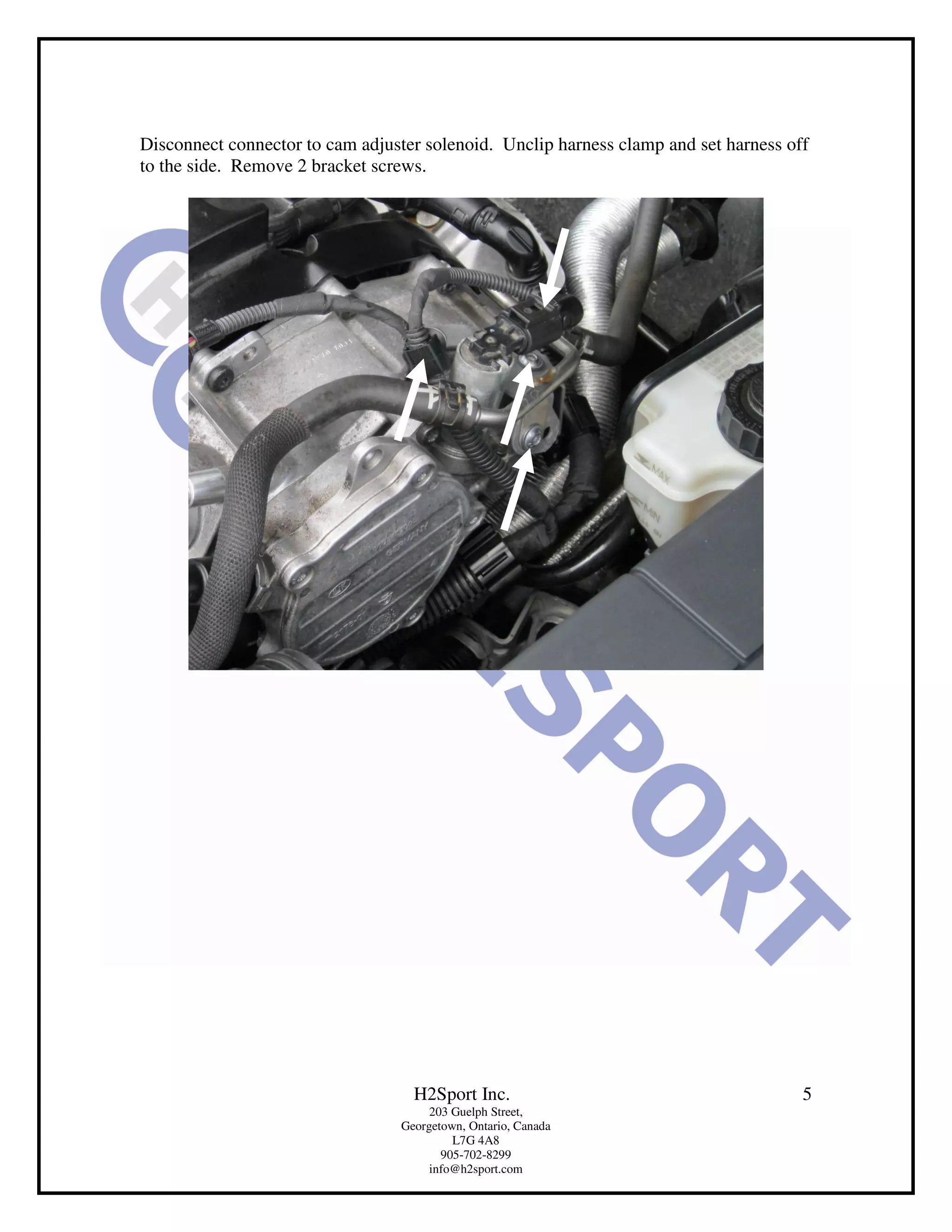 Disconnect connector to cam adjuster solenoid. Unclip harness clamp and set harness off
to the side. Remove 2 bracket screws.




                                   H2Sport Inc.                                       5
                                      203 Guelph Street,
                                 Georgetown, Ontario, Canada
                                          L7G 4A8
                                        905-702-8299
                                      info@h2sport.com
 
