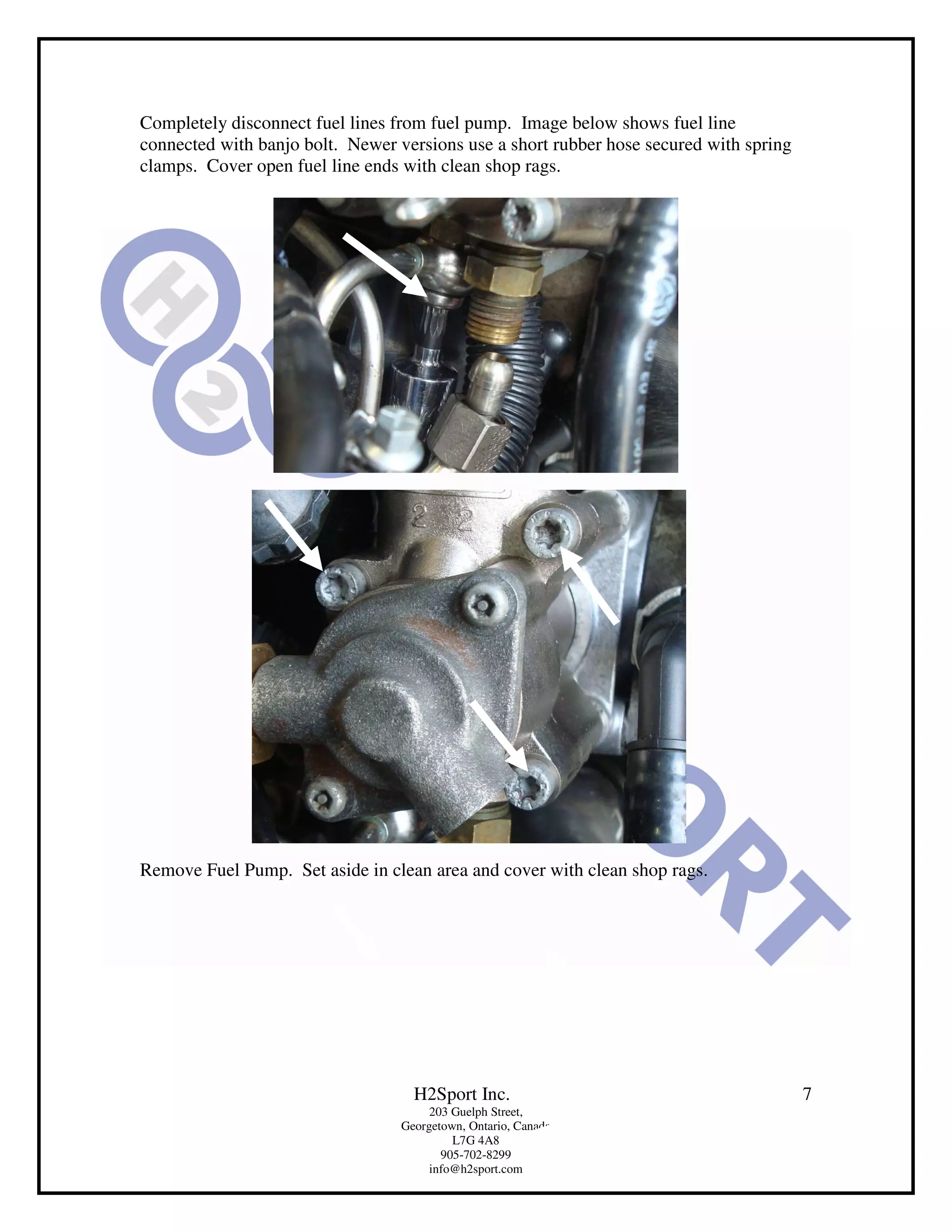 Completely disconnect fuel lines from fuel pump. Image below shows fuel line
connected with banjo bolt. Newer versions use a short rubber hose secured with spring
clamps. Cover open fuel line ends with clean shop rags.




Remove Fuel Pump. Set aside in clean area and cover with clean shop rags.




                                    H2Sport Inc.                                        7
                                       203 Guelph Street,
                                  Georgetown, Ontario, Canada
                                           L7G 4A8
                                         905-702-8299
                                       info@h2sport.com
 