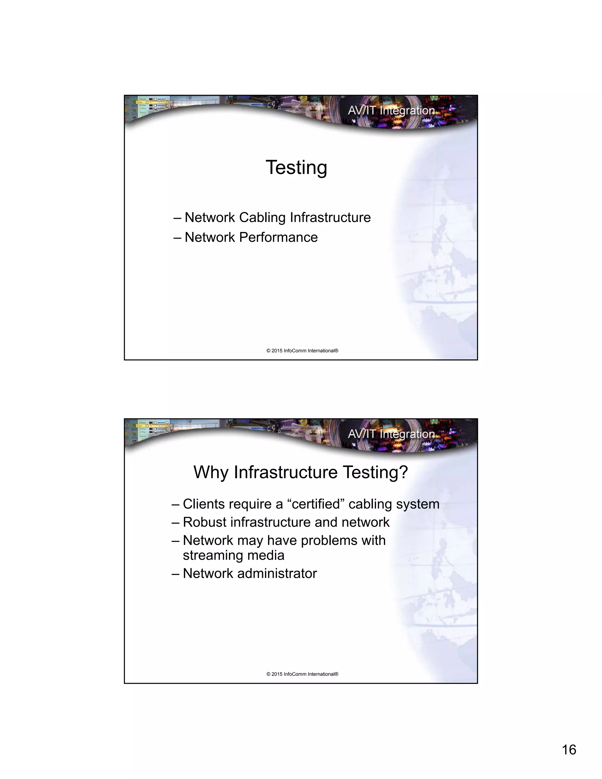16
© 2015 InfoComm International®
Testing
– Network Cabling Infrastructure
– Network Performance
© 2015 InfoComm International®
Why Infrastructure Testing?
– Clients require a “certified” cabling system
– Robust infrastructure and network
– Network may have problems with
streaming media
– Network administrator
 