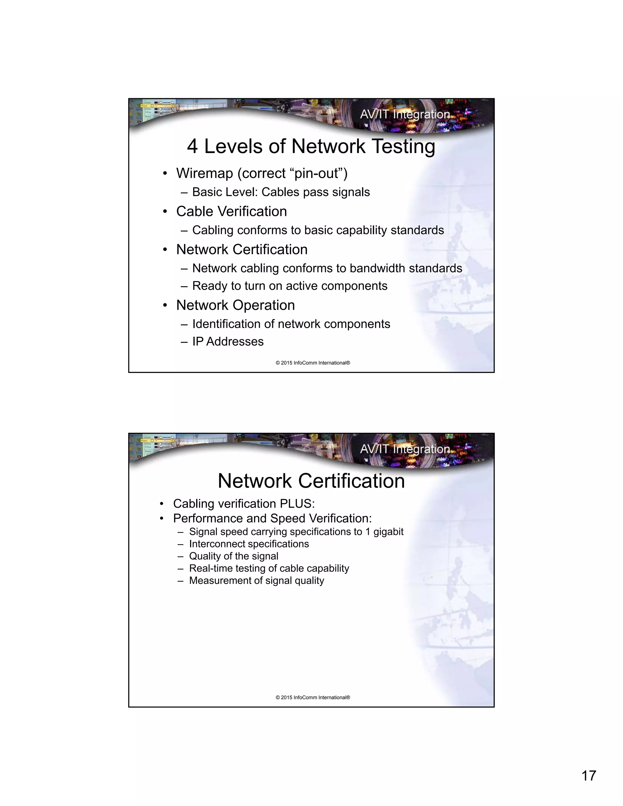 17
© 2015 InfoComm International®
4 Levels of Network Testing
• Wiremap (correct “pin-out”)
– Basic Level: Cables pass signals
• Cable Verification
– Cabling conforms to basic capability standards
• Network Certification
– Network cabling conforms to bandwidth standards
– Ready to turn on active components
• Network Operation
– Identification of network components
– IP Addresses
© 2015 InfoComm International®
Network Certification
• Cabling verification PLUS:
• Performance and Speed Verification:
– Signal speed carrying specifications to 1 gigabit
– Interconnect specifications
– Quality of the signal
– Real-time testing of cable capability
– Measurement of signal quality
 