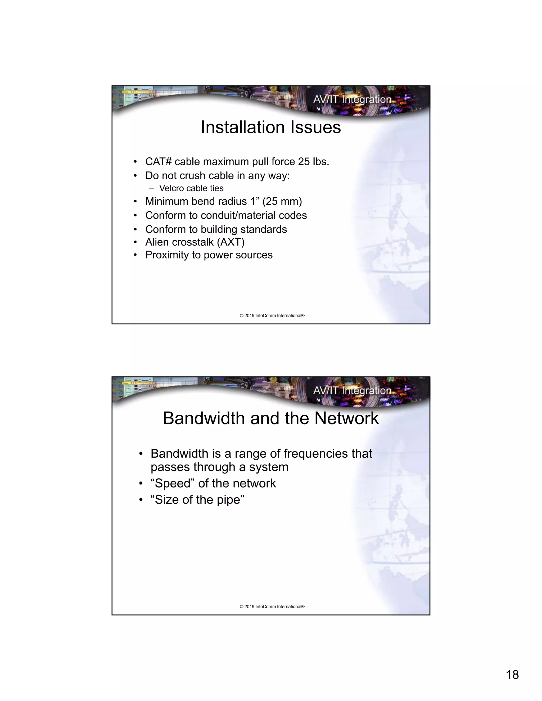 18
© 2015 InfoComm International®
Installation Issues
• CAT# cable maximum pull force 25 lbs.
• Do not crush cable in any way:
– Velcro cable ties
• Minimum bend radius 1” (25 mm)
• Conform to conduit/material codes
• Conform to building standards
• Alien crosstalk (AXT)
• Proximity to power sources
© 2015 InfoComm International®
Bandwidth and the Network
• Bandwidth is a range of frequencies that
passes through a system
• “Speed” of the network
• “Size of the pipe”
 