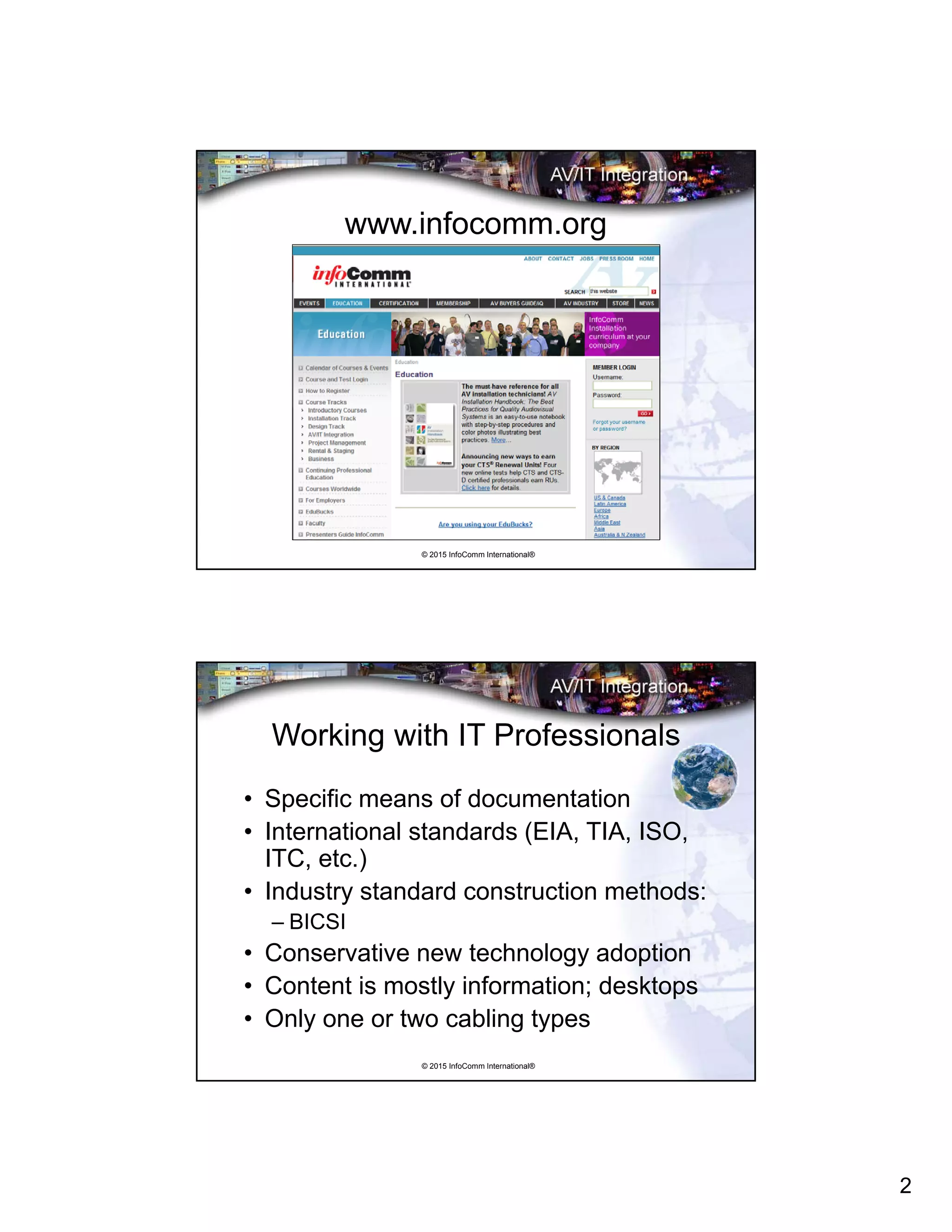 2
© 2015 InfoComm International®
www.infocomm.org
© 2015 InfoComm International®
Working with IT Professionals
• Specific means of documentation
• International standards (EIA, TIA, ISO,
ITC, etc.)
• Industry standard construction methods:
– BICSI
• Conservative new technology adoption
• Content is mostly information; desktops
• Only one or two cabling types
 