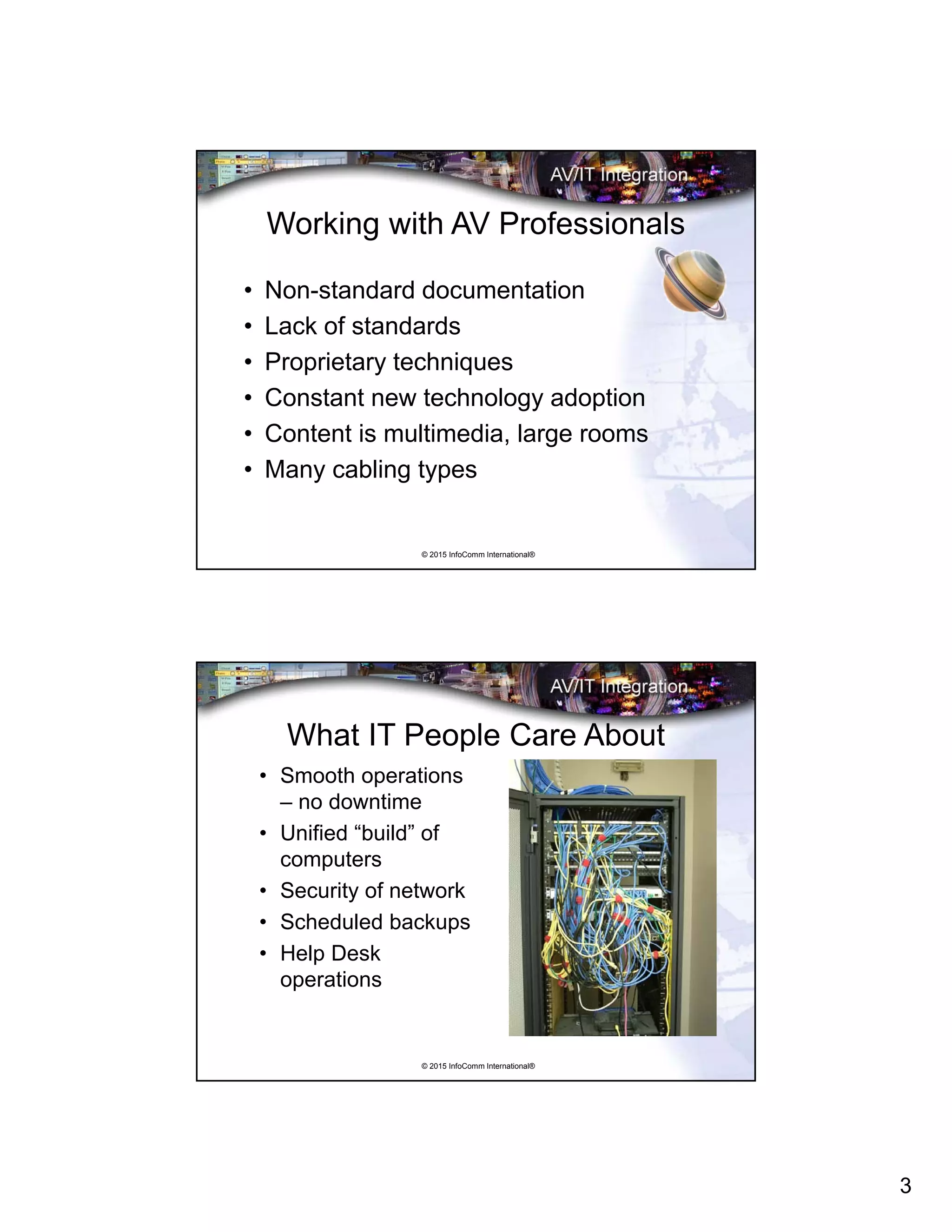 3
© 2015 InfoComm International®
Working with AV Professionals
• Non-standard documentation
• Lack of standards
• Proprietary techniques
• Constant new technology adoption
• Content is multimedia, large rooms
• Many cabling types
© 2015 InfoComm International®
What IT People Care About
• Smooth operations
– no downtime
• Unified “build” of
computers
• Security of network
• Scheduled backups
• Help Desk
operations
 