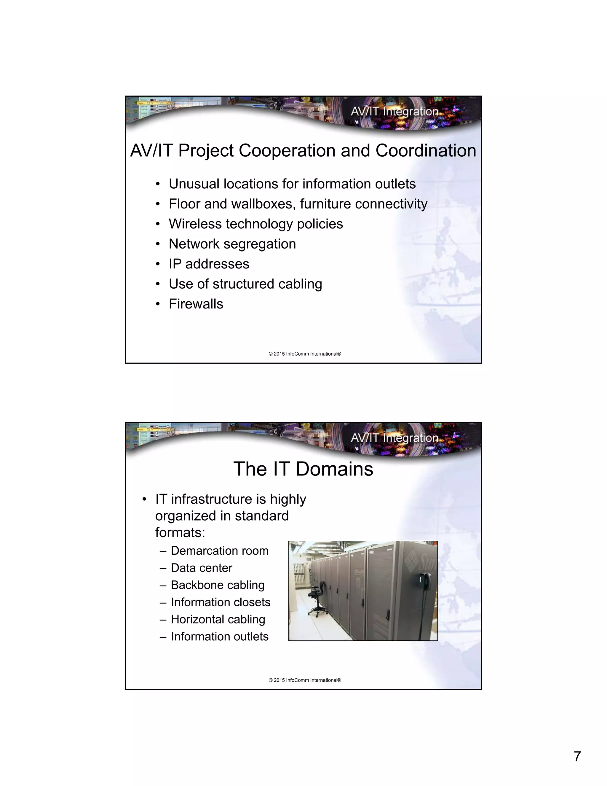 7
© 2015 InfoComm International®
AV/IT Project Cooperation and Coordination
• Unusual locations for information outlets
• Floor and wallboxes, furniture connectivity
• Wireless technology policies
• Network segregation
• IP addresses
• Use of structured cabling
• Firewalls
© 2015 InfoComm International®
The IT Domains
• IT infrastructure is highly
organized in standard
formats:
– Demarcation room
– Data center
– Backbone cabling
– Information closets
– Horizontal cabling
– Information outlets
 