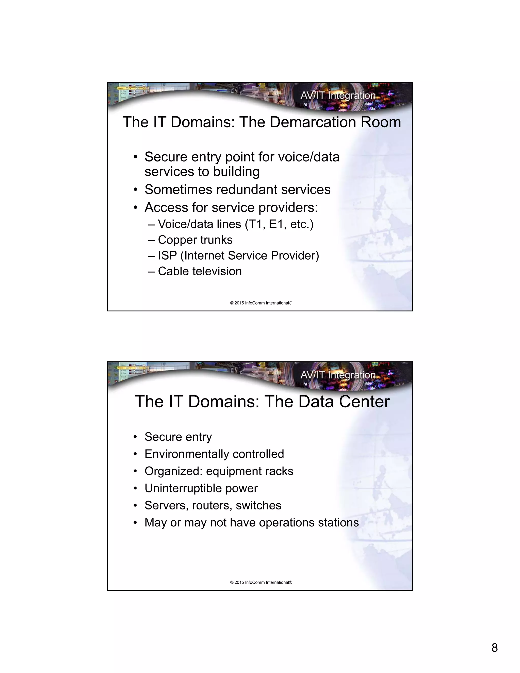 8
© 2015 InfoComm International®
The IT Domains: The Demarcation Room
• Secure entry point for voice/data
services to building
• Sometimes redundant services
• Access for service providers:
– Voice/data lines (T1, E1, etc.)
– Copper trunks
– ISP (Internet Service Provider)
– Cable television
© 2015 InfoComm International®
The IT Domains: The Data Center
• Secure entry
• Environmentally controlled
• Organized: equipment racks
• Uninterruptible power
• Servers, routers, switches
• May or may not have operations stations
 
