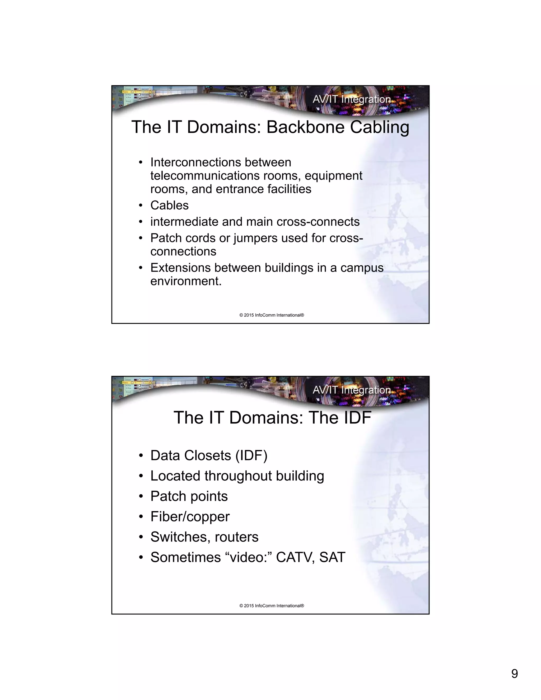 9
© 2015 InfoComm International®
The IT Domains: Backbone Cabling
• Interconnections between
telecommunications rooms, equipment
rooms, and entrance facilities
• Cables
• intermediate and main cross-connects
• Patch cords or jumpers used for cross-
connections
• Extensions between buildings in a campus
environment.
© 2015 InfoComm International®
The IT Domains: The IDF
• Data Closets (IDF)
• Located throughout building
• Patch points
• Fiber/copper
• Switches, routers
• Sometimes “video:” CATV, SAT
 