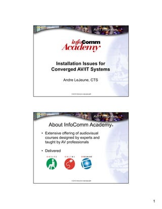 1
© 2015 InfoComm International®
Installation Issues for
Converged AV/IT Systems
Andre LeJeune, CTS
© 2015 InfoComm International®
About InfoComm Academy®
• Extensive offering of audiovisual
courses designed by experts and
taught by AV professionals
• Delivered
 