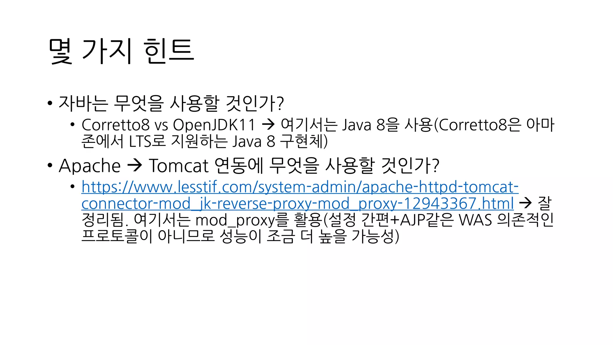 몇 가지 힌트
• 자바는 무엇을 사용할 것인가?
• Corretto8 vs OpenJDK11 → 여기서는 Java 8을 사용(Corretto8은 아마
존에서 LTS로 지원하는 Java 8 구현체)
• Apache → Tomcat 연동에 무엇을 사용할 것인가?
• https://www.lesstif.com/system-admin/apache-httpd-tomcat-
connector-mod_jk-reverse-proxy-mod_proxy-12943367.html → 잘
정리됨. 여기서는 mod_proxy를 활용(설정 간편+AJP같은 WAS 의존적인
프로토콜이 아니므로 성능이 조금 더 높을 가능성)
 