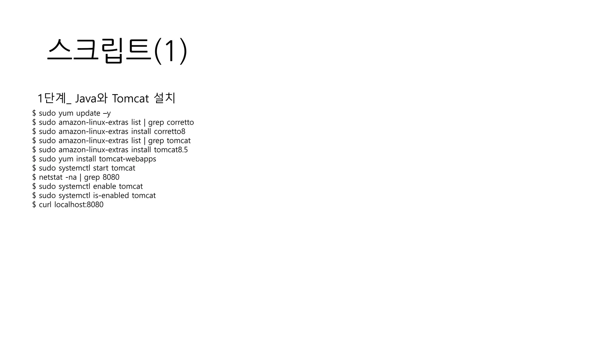 스크립트(1)
$ sudo yum update –y
$ sudo amazon-linux-extras list | grep corretto
$ sudo amazon-linux-extras install corretto8
$ sudo amazon-linux-extras list | grep tomcat
$ sudo amazon-linux-extras install tomcat8.5
$ sudo yum install tomcat-webapps
$ sudo systemctl start tomcat
$ netstat -na | grep 8080
$ sudo systemctl enable tomcat
$ sudo systemctl is-enabled tomcat
$ curl localhost:8080
1단계_ Java와 Tomcat 설치
 