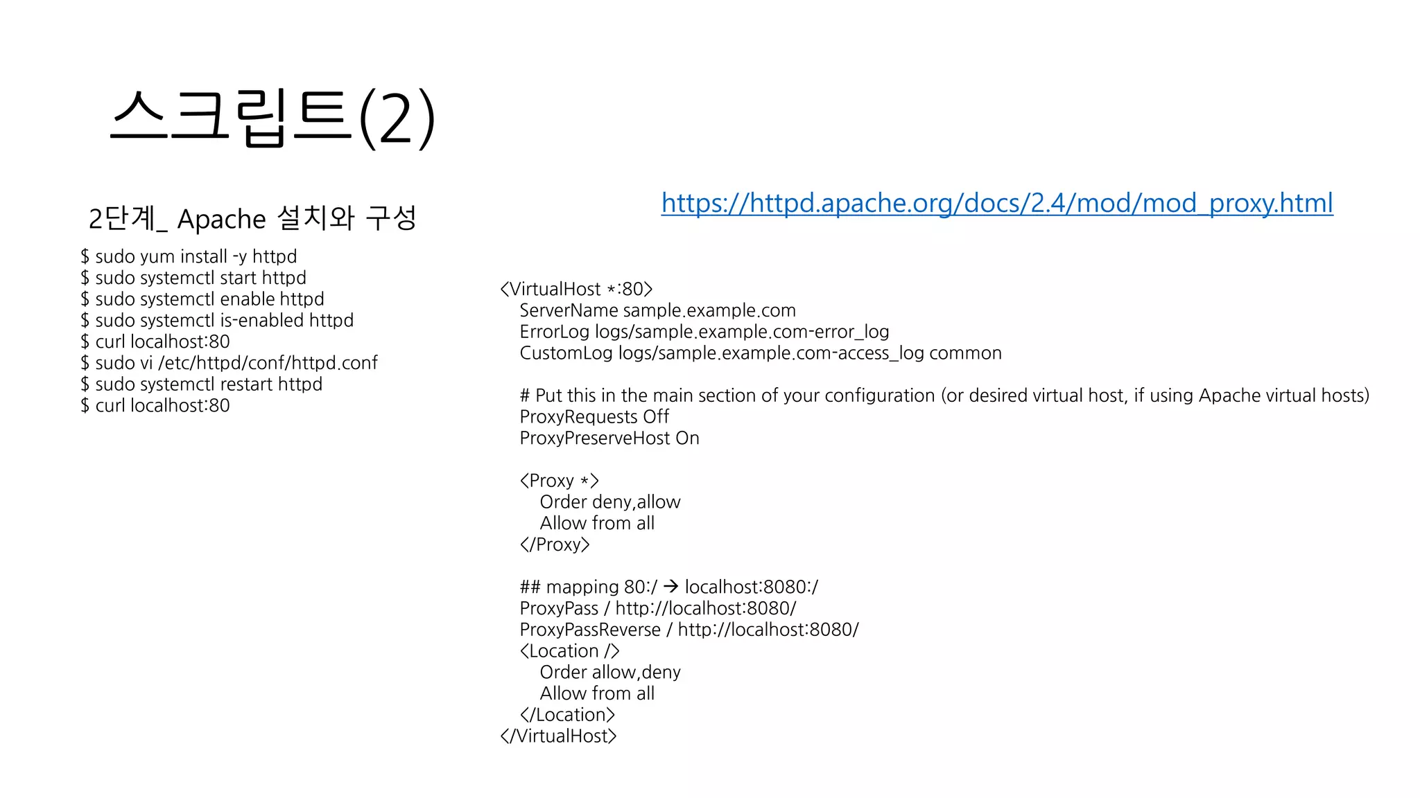 스크립트(2)
$ sudo yum install -y httpd
$ sudo systemctl start httpd
$ sudo systemctl enable httpd
$ sudo systemctl is-enabled httpd
$ curl localhost:80
$ sudo vi /etc/httpd/conf/httpd.conf
$ sudo systemctl restart httpd
$ curl localhost:80
2단계_ Apache 설치와 구성
<VirtualHost *:80>
ServerName sample.example.com
ErrorLog logs/sample.example.com-error_log
CustomLog logs/sample.example.com-access_log common
# Put this in the main section of your configuration (or desired virtual host, if using Apache virtual hosts)
ProxyRequests Off
ProxyPreserveHost On
<Proxy *>
Order deny,allow
Allow from all
</Proxy>
## mapping 80:/ → localhost:8080:/
ProxyPass / http://localhost:8080/
ProxyPassReverse / http://localhost:8080/
<Location />
Order allow,deny
Allow from all
</Location>
</VirtualHost>
https://httpd.apache.org/docs/2.4/mod/mod_proxy.html
 